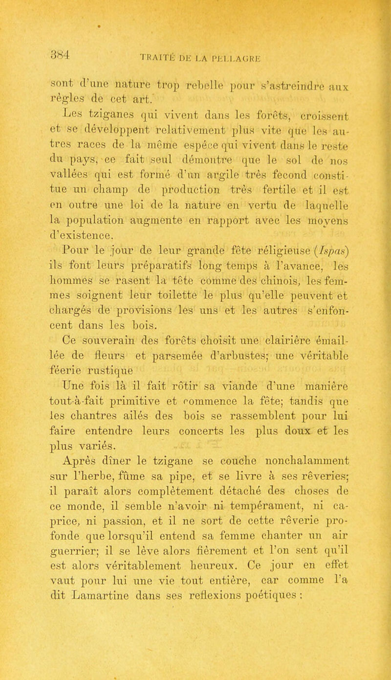884 TRAITÉ 1)1-: l,A Pi;i.l.AURE sont d'une nature trop rel)ell(' ])onr s'astreindro aux règles de cet art. Les tziganes qui vivent dans les forêts, croissent et se développent relativement plus vite que les au- tres races de la même espèce qui vivent dans le reste du pays, ce fait seul démontre que le sol de nos vallées qui est formé d'un argile très fécond consti- tue un cliamp de production très fertile et il est on outre une loi de la nature en vertu de laquelle la population augmente en rapport avec les moyens d'existence. Pour le jour de leur grande fête réligieuse (Ispas) ils font leurs préparatifs long temps à l'avance, les hommes se rasent la tête comme des cliinois, les fem- mes soignent leur toilette le plus qu'elle peuvent et chargés de provisions les uns et les autres s'enfon- cent dans les bois. Ce souverain des forêts choisit une clairière émail- lée de fleurs et parsemée d'arbustes; une véritable féerie rustique Une fois là il fait rôtir sa viande d'une manière tout-à-fait primitive et commence la fête; tandis que les chantres ailés des bois se rassemblent pour lui faire entendre leurs concerts les plus doux et les plus variés. Après dîner le tzigane se couche nonchalamment sur l'herbe, fûme sa pipe, et se livre à ses rêveries; il paraît alors complètement détaché des choses de ce monde, il semble n'avoir ni tempérament, ni ca- price, ni passion, et il ne sort de cette rêverie pro- fonde que lorsqu'il entend sa femme chanter un air guerrier; il se lève alors fièrement et l'on sent qu'il est alors véritablement heureux. Ce jour en effet vaut pour lui une vie tout entière, car comme l'a dit Lamartine dans ses reflexions poétiques :
