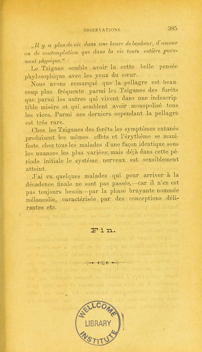 ,,ll rj a plus de vie clans une heure clehonhenr, d'amour ou de contemplation que dans la vie toute entière pure- ment physique. Le Tzigane semble avoir la cette belle pensée phylosopbiqixe avec les yeux du cœur. Nous avons remarqué que la pellagre est beau- coup plus fréquente parmi les Tziganes des forêts que parmi les autres qui vivent dans une indescrip- tible misère et qui semblent avoir monopolisé tous les vices. Parmi ces derniers cependant la pellagre est très rare. Chez les Tziganes des forêts les sj^mptômes ciitanés produisent les mêmes effets et l'érythème se mani- feste chez tous les malades d'une façon identique sous les nuances les plus vaiùées; mais déjà dans cette pé- riode initiale le système nerveux est sensiblement atteint. J'ai vu quelques malades qui pour arriver à la décadence finale ne sont pas passés,—car il n'en est pas toujours besoin—par la phase bruyante nommée mélancoKe, caractérisée par des conceptions déli- rantes etc. IF i n.
