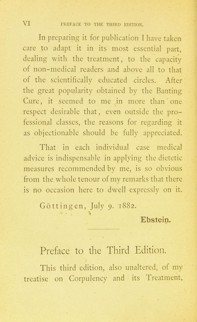 In preparing it for publication I liavc taken care to adapt it in its most essential part, dealing with the treatment, to the capacity of non-medical readers and above all to that of the scientifically educated circles. After the great popularity obtained by the Banting Cure, it seemed to me in more than' one respect desirable that, even outside the pro- fessional classes, the reasons for regarding it as objectionable should be fully appreciated. That in each individual case medical advice is indispensable in applying the dietetic measures recommended by me, is so obvious from the whole tenour of my remarks that there, is no occasion here to dwell expressly on it. Gottingen, July 9. 1882. Ebstein. Preface to the Third Edition. This third edition, also unaltered, of my treatise on Corpulency and its Treatment,