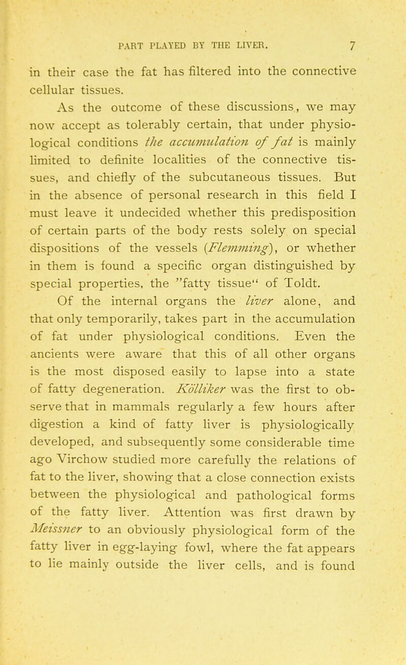 in their case the fat has filtered into the connective cellular tissues. As the outcome of these discussions, we may now accept as tolerably certain, that under physio- logical conditions the accwnulation of fat is mainly limited to definite localities of the connective tis- sues, and chiefly of the subcutaneous tissues. But in the absence of personal research in this field I must leave it undecided whether this predisposition of certain parts of the body rests solely on special dispositions of the vessels {Flemming), or whether in them is found a specific organ distinguished by special properties, the fatty tissue of Toldt. Of the internal organs the liver alone, and that only temporarily, takes part in the accumulation of fat under physiological conditions. Even the ancients were aware that this of all other organs is the most disposed easily to lapse into a state of fatty degeneration. Kdlliker was the first to ob- serve that in mammals regularly a few hours after digestion a kind of fatty liver is physiologically developed, and subsequently some considerable time ago Virchow studied more carefully the relations of fat to the liver, showing that a close connection exists between the physiological and pathological forms of the fatty liver. Attention was first drawn by Meissner to an obviously physiological form of the fatty liver in egg-laying fowl, where the fat appears to lie mainly outside the liver cells, and is found