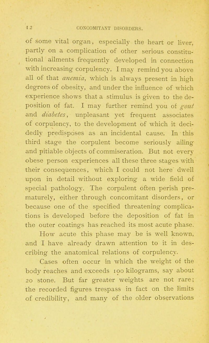 of some vital organ, especially the heart or liver, partly on a comphcation of other serious constitu- tional ailments frequently developed in connection with increasing corpulency. I may remind you above all of that mie7nia, which is always present in high degrees of obesity, and under the influence of which experience shows that a stimulus is given to the de- position of fat. I may further remind you of gout and diabetes, unpleasant yet frequent associates of corpulency, to the development of which it deci- dedly predisposes as an incidental cause. In this third stage the corpulent become seriously ailing and pitiable objects of commiseration. But not every obese person experiences all these three stages with their consequences, which I could not here' dwell upon in detail without exploring a wide field of special pathology. The corpulent often perish pre- maturely, either through concomitant disorders, or because one of the specified threatening complica- tions is developed before the deposition of fat in the outer coatings has reached its most acute phase. How acute this phase may be is well known, and I have already drawn attention to it in des- cribing the anatomical relations of corpulency. Cases often occur in which the weight of the body reaches and exceeds lOO kilograms, say about 20 stone. But far greater weights are not rare; the recorded figures trespass in fact on the limits of credibility, and many of the older observations