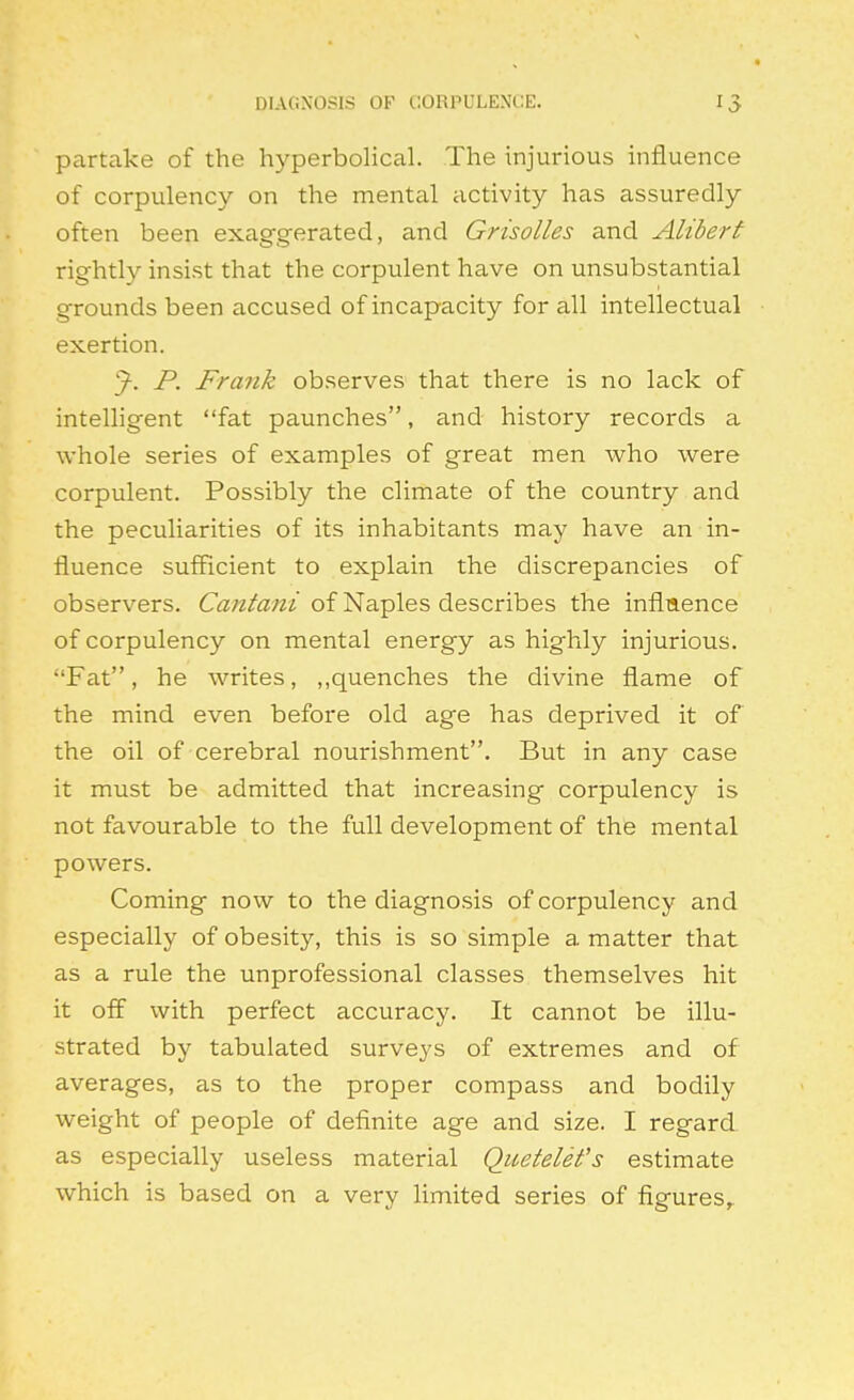 DIAGNOSIS OF CORPULENCE. IJ partake of the hyperbolical. The injurious influence of corpulency on the mental activity has assuredly often been exaggerated, and Grisolles and Alibert rightly insist that the corpulent have on unsubstantial grounds been accused of incapacity for all intellectual exertion. ^. P. Frank observes that there is no lack of intelligent fat paunches, and history records a whole series of examples of great men Avho were corpulent. Possibly the climate of the country and the peculiarities of its inhabitants may have an in- fluence sufficient to explain the discrepancies of observers. Cantani of Naples describes the influence of corpulency on mental energy as highly injurious, Fat, he writes, ,,quenches the divine flame of the mind even before old age has deprived it of the oil of cerebral nourishment. But in any case it must be admitted that increasing corpulency is not favourable to the full development of the mental powers. Coming now to the diagnosis of corpulency and especially of obesity, this is so simple a matter that as a rule the unprofessional classes themselves hit it off with perfect accuracy. It cannot be illu- strated by tabulated surveys of extremes and of averages, as to the proper compass and bodily weight of people of definite age and size. I regard as especially useless material Quetelet's estimate which is based on a very limited series of figures,.