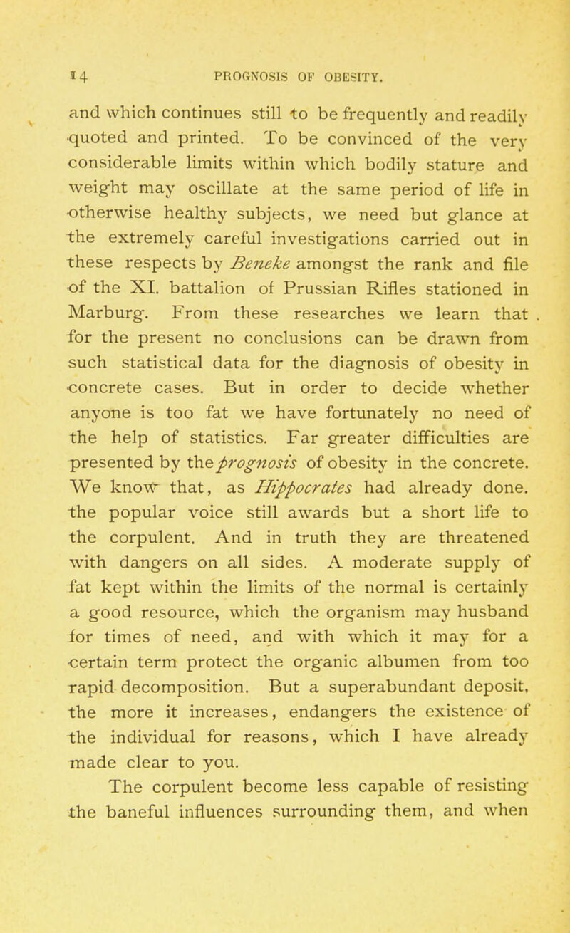 and which continues still to be frequently and readily ■quoted and printed. To be convinced of the very considerable limits within which bodily stature and weight may oscillate at the same period of life in otherwise healthy subjects, we need but glance at the extremely careful investigations carried out in these respects by Beneke amongst the rank and file •of the XI. battalion of Prussian Rifles stationed in Marburg. From these researches we learn that for the present no conclusions can be drawn from such statistical data for the diagnosis of obesity in •concrete cases. But in order to decide whether anyone is too fat we have fortunately no need of the help of statistics. Far greater difficulties are presented by iho.prognosis of obesity in the concrete. We know that, as Hippocrates had already done, the popular voice still awards but a short life to the corpulent. And in truth they are threatened with dangers on all sides. A moderate supply of fat kept w^ithin the limits of the normal is certainly a good resource, which the organism may husband for times of need, and with which it may for a ■certain term protect the organic albumen from too rapid decomposition. But a superabundant deposit, the more it increases, endangers the existence of the individual for reasons, which I have already made clear to you. The corpulent become less capable of resisting the baneful influences surrounding them, and when