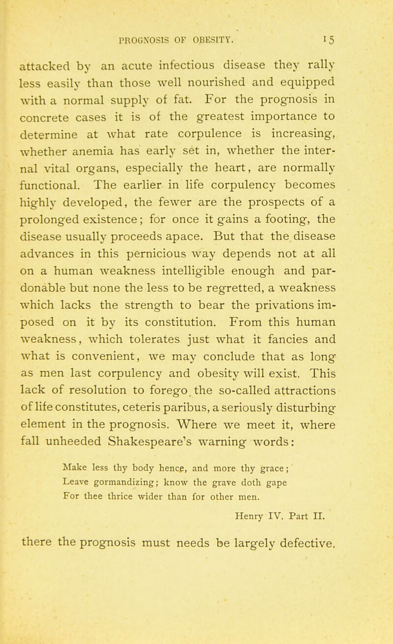 attacked by an acute infectious disease they rally less easily than those well nourished and equipped with a normal supply of fat. For the prognosis in concrete cases it is of the greatest importance to determine at what rate corpulence is increasing, whether anemia has early set in, whether the inter- nal vital organs, especially the heart, are normally functional. The earlier in life corpulency becomes highly developed, the fewer are the prospects of a prolonged existence; for once it gains a footing, the disease usually proceeds apace. But that the disease advances in this pernicious way depends not at all on a human weakness intelligible enough and par- donable but none the less to be regretted, a weakness which lacks the strength to bear the privations im- posed on it by its constitution. From this human weakness, which tolerates just what it fancies and what is convenient, we may conclude that as long as men last corpulency and obesity will exist. This lack of resolution to forego the so-called attractions of life constitutes, ceteris paribus, a seriously disturbing element in the prognosis. Where we meet it, where fall unheeded Shakespeare's warning words: Make less thy body hencje, and more thy grace; Leave gormandizing; know the grave doth gape For thee thrice wider than for other men. Henry IV. Part II. there the prognosis must needs be largely defective.