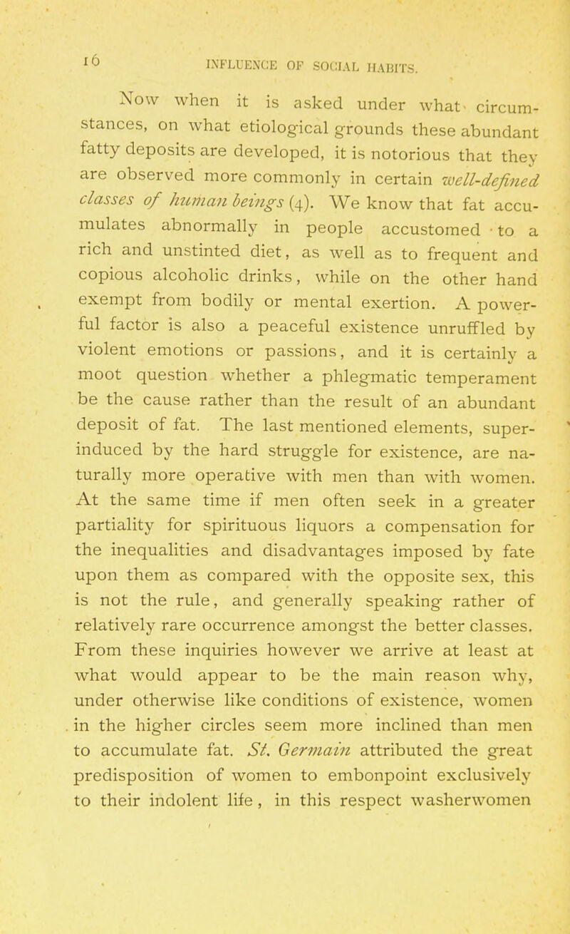 ^0 INFLUENCE OF SOCIAL HABITS. Now when it is asked under what- circum- stances, on what etiological grounds these abundant fatty deposits are developed, it is notorious that they are observed more commonly in certain well-defined classes of human beings (4). We know that fat accu- mulates abnormally in people accustomed to a rich and unstinted diet, as well as to frequent and copious alcoholic drinks, while on the other hand exempt from bodily or mental exertion. A power- ful factor is also a peaceful existence unruffled by violent emotions or passions, and it is certainly a moot question whether a phlegmatic temperament be the cause rather than the result of an abundant deposit of fat. The last mentioned elements, super- induced by the hard struggle for existence, are na- turally more operative with men than with women. At the same time if men often seek in a greater partiality for spirituous liquors a compensation for the inequalities and disadvantages imposed by fate upon them as compared with the opposite sex, this is not the rule, and generally speaking rather of relatively rare occurrence amongst the better classes. From these inquiries however we arrive at least at what would appear to be the main reason why, under otherwise like conditions of existence, women in the higher circles seem more inclined than men to accumulate fat. St. Germain attributed the great predisposition of women to embonpoint exclusively to their indolent life, in this respect washerwomen