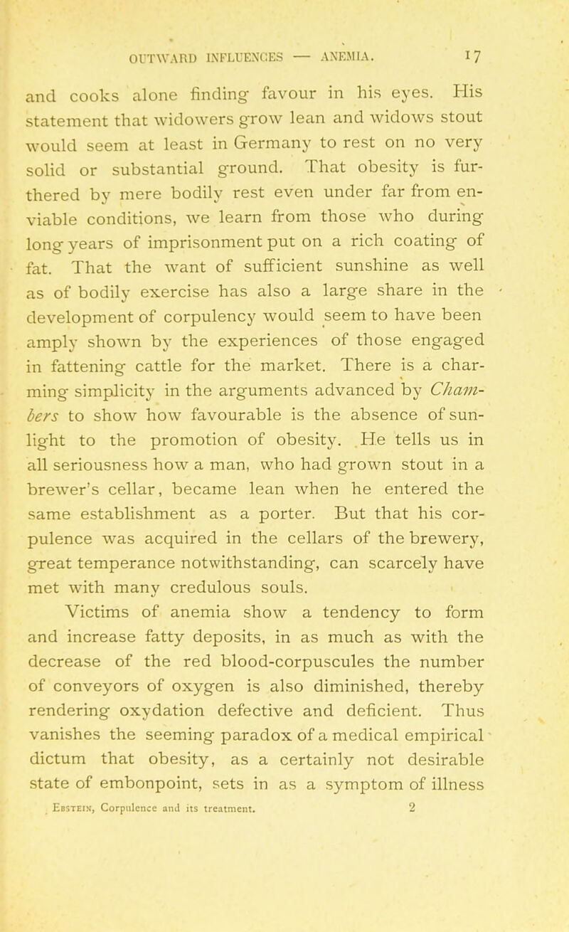 and cooks alone finding favour in his eyes. His statement that widowers grow lean and widows stout would seem at least in Germany to rest on no very soHd or substantial ground. That obesity is fur- thered by mere bodily rest even under far from en- viable conditions, we learn from those who during long years of imprisonment put on a rich coating of fat. That the want of sufficient sunshine as well as of bodily exercise has also a large share in the development of corpulency would seem to have been amply shown by the experiences of those engaged in fattening cattle for the market. There is a char- ming simpJicity in the arguments advanced by Cham- bers to show how favourable is the absence of sun- light to the promotion of obesity. He tells us in all seriousness how a man, who had grown stout in a brewer's cellar, became lean when he entered the same establishment as a porter. But that his cor- pulence was acquired in the cellars of the brewery, great temperance notwithstanding, can scarcely have met with many credulous souls. Victims of anemia show a tendency to form and increase fatty deposits, in as much as with the decrease of the red blood-corpuscules the number of conveyors of oxygen is also diminished, thereby rendering oxydation defective and deficient. Thus vanishes the seeming paradox of a medical empirical dictum that obesity, as a certainly not desirable state of embonpoint, sets in as a symptom of illness Ebstein, Corpulence and its treatment. 2