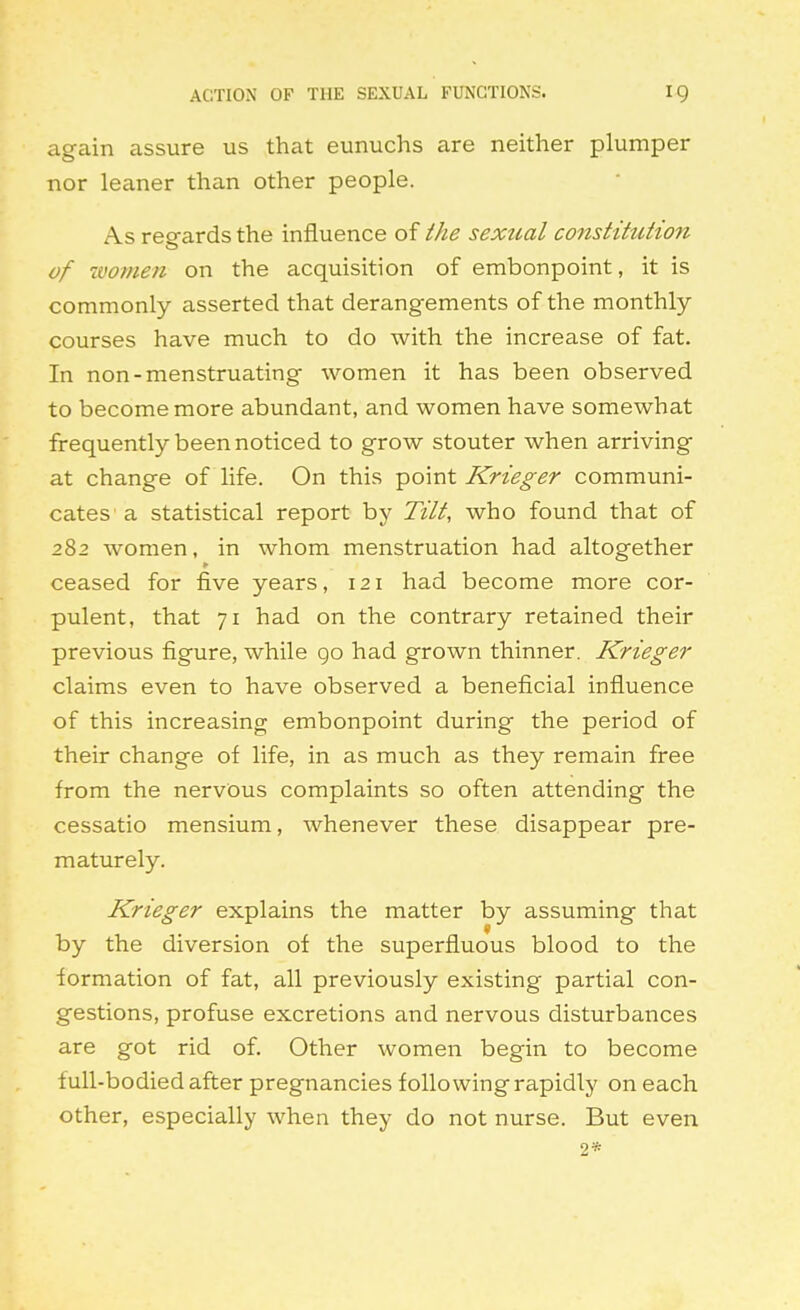 again assure us that eunuchs are neither plumper nor leaner than other people. As reg-ards the influence of the sexual constitution of ivomen on the acquisition of embonpoint, it is commonly asserted that derangements of the monthly- courses have much to do with the increase of fat. In non-menstruating women it has been observed to become more abundant, and women have somewhat frequently been noticed to grow stouter when arriving at change of life. On this point Krieger communi- cates a statistical report by Tilt, who found that of 282 women, in whom menstruation had altogether ceased for five years, 121 had become more cor- pulent, that 71 had on the contrary retained their previous figure, while go had grown thinner. Krieger claims even to have observed a beneficial influence of this increasing embonpoint during the period of their change of life, in as much as they remain free from the nervous complaints so often attending the cessatio mensium, whenever these disappear pre- maturely. Krieger explains the matter by assuming that by the diversion of the superfluous blood to the formation of fat, all previously existing partial con- gestions, profuse excretions and nervous disturbances are got rid of. Other women begin to become full-bodied after pregnancies following rapidly on each other, especially when they do not nurse. But even 2*