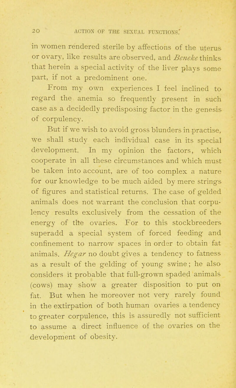 in women rendered sterile by affections of the uterus or ovary, like results are observed, and Beneke thinks that herein a special activity of the liver plays some part, if not a predominent one. From my own experiences I feel inclined to regard the anemia so frequently present in such case as a decidedly predisposing factor in the genesis of corpulency. But if we wish to avoid gross blunders in practise, we shall study each individual case in its special development. In my opinion the factors, which cooperate in all these circumstances and which must be taken into account, are of too complex a nature for our knowledge to be much aided by mere strings of figures and statistical returns. The case of gelded animals does not warrant the conclusion that corpu- lency results exclusively from the cessation of the energy of the ovaries. For to this stockbreeders superadd a special system of forced feeding and confinement to narrow spaces in order to obtain fat animals, Hegar no doubt gives a tendency to fatness as a result of the gelding of young swine; he also considers it probable that full-grown spaded animals (cows) may show a greater disposition to put on fat. But when he moreover not very rarely found in the extirpation of both human ovaries a tendency to greater corpulence, this is assuredly not sufficient to assume a direct influence of the ovaries on the development of obesity.