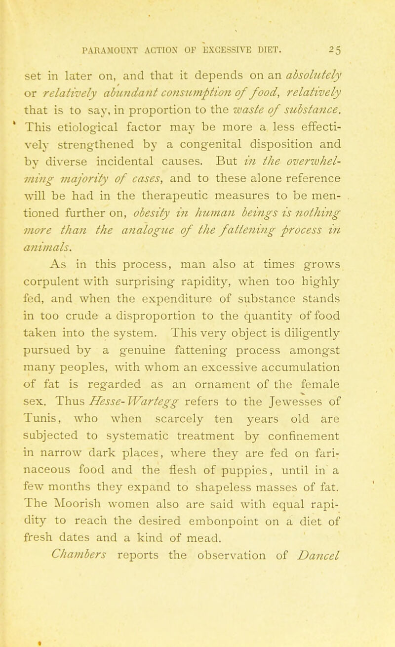 set in later on, and that it depends on an absolutely or relatively abundant co7isuinption of food, relatively that is to say, in proportion to the xvaste of substance. This etiological factor may be more a less effecti- vely strengthened by a congenital disposition and by diverse incidental causes. But in the overzvhel- ming majority of cases, and to these alone reference will be had in the therapeutic measures to be men- tioned further on, obesity i?i human beings is nothing more than the analogtte of the fattening process in animals. As in this process, man also at times grows corpulent with surprising rapidity, when too highly fed, and when the expenditure of substance stands in too crude a disproportion to the quantity of food taken into the system. This very object is diligently pursued by a genuine fattening process amongst many peoples, with whom an excessive accumulation of fat is regarded as an ornament of the female sex. Thus Hesse- Wartegg refers to the Jewesses of Tunis, who when scarcely ten years old are subjected to systematic treatment by confinement in narrow dark places, where they are fed on fari- naceous food and the flesh of puppies, until in' a few months they expand to shapeless masses of fat. The ^loorish women also are said with equal rapi- dity to reach the desired embonpoint on a diet of fresh dates and a kind of mead. Chambers reports the observation of Dancel «