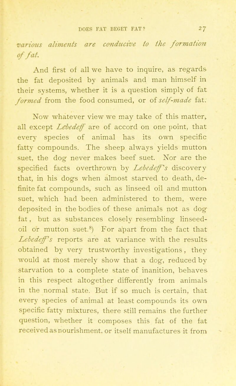 various aliments are conducive to the formation of fat. And first of all we have to inquire, as regards the fat deposited by animals and man himself in their systems, whether it is a question simply of fat formed from the food consumed, or of self-made fat. Now whatever view we may take of this matter^ all except Lebedeff are of accord on one point, that every species of animal has its own specific fatty compounds. The sheep always yields mutton suet, the dog never makes beef suet. Nor are the specified facts overthrown by Lebedefs discovery that, in his dogs when almost starved to death, de- finite fat compounds, such as linseed oil and mutton suet, which had been administered to them, were deposited in the bodies of these animals not as dog fat, but as substances closely resembling linseed- oil or mutton suet.^) For apart from the fact that Lebedeff's reports are at variance with the results obtained by very trustworthy investigations, they would at most merely show that a dog, reduced by starvation to a complete state of inanition, behaves in this respect altogether differently from animals in the normal state. But if so much is certain, that every species of animal at least compounds its own specific fatty mixtures, there still remains the further question, whether it composes this fat of the fat received as nourishment, or itself manufactures it from