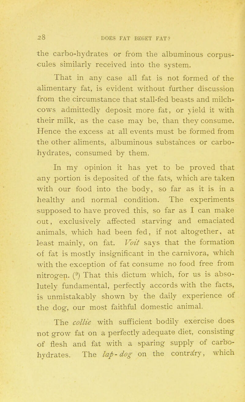 the carbo-hydrates or from the albummous corpus- cules suTiilarly received into the system. That in any case all fat is not formed of the alimentary fat, is evident without further discussion from the circumstance that stall-fed beasts and milch- cows admittedly deposit more fat, or yield it with their milk, as the case may be, than they consume. Hence the excess at all events must be formed from the other aliments, albuminous substances or carbo- hydrates, consumed by them. In my opinion it has yet to be proved that any portion is deposited of the fats, which are taken with our food into the body, so far as it is in a healthy and normal condition. The experiments supposed to have proved this, so far as I can make out, exclusively affected starving and emaciated animals, which had been fed, if not altogether, at least mainly, on fat. Voit says that the formation of fat is mostly insignificant in the carnivora, which with the exception of fat consume no food free from nitrogen. (^) That this dictum which, for us is abso- lutely fundamental, perfectly accords with the facts, is unmistakably shown by the daily experience of the dog, our most faithful domestic animal. The collie with sufficient bodily exercise does not grow fat on a perfectly adequate diet, consisting of flesh and fat with a sparing supply of carbo- hydrates. The lap-dog on the contrafry, which