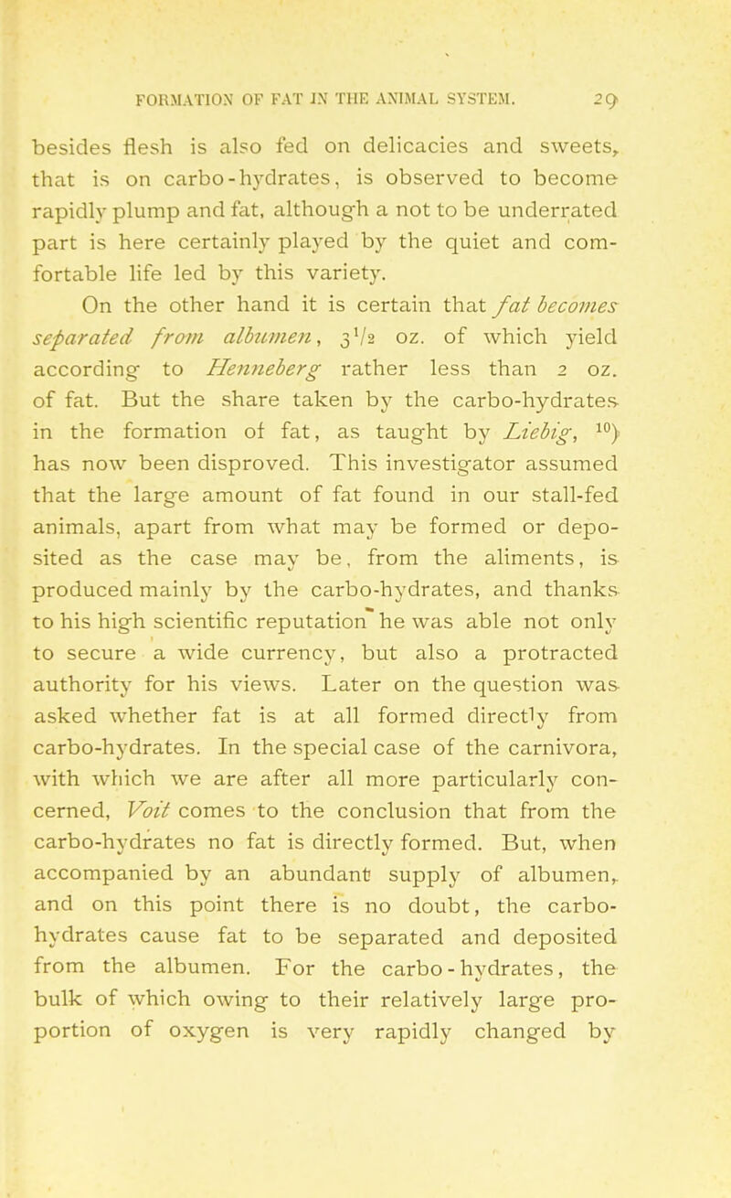 FORMATION OF FAT J.\ THE ANIMAL SYSTEM. besides flesh is also fed on delicacies and sweets^ that is on carbo-hydrates, is observed to become rapidly plump and fat, although a not to be underrated part is here certainly played by the quiet and com- fortable life led by this variety. On the other hand it is certain that fat becomes separated from albztmen, 3V2 oz. of which yield according to Henneberg rather less than 2 oz. of fat. But the share taken by the carbo-hydrates in the formation of fat, as taught by Liebig, has now been disproved. This investigator assumed that the large amount of fat found in our stall-fed animals, apart from what may be formed or depo- sited as the case may be, from the aliments, is produced mainly by the carbo-hydrates, and thanks- to his high scientific reputation he was able not only to secure a wide currency, but also a protracted authority for his views. Later on the question was asked whether fat is at all formed directly from carbo-hydrates. In the special case of the carnivora, with which we are after all more particularly con- cerned, Voit comes to the conclusion that from the carbo-hydrates no fat is directly formed. But, when accompanied by an abundant supply of albumen, and on this point there is no doubt, the carbo- hydrates cause fat to be separated and deposited from the albumen. For the carbo-hydrates, the bulk of which owing to their relatively large pro- portion of oxygen is very rapidly changed by