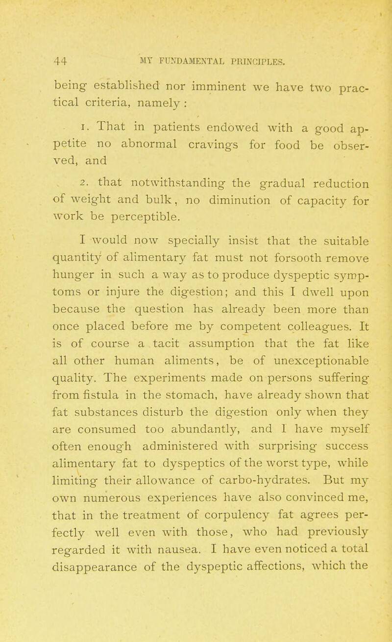 being established nor imminent we have two prac- tical criteria, namely : 1. That in patients endowed with a good ap- petite no abnormal cravings for food be obser- ved, and 2. that notwithstanding the gradual reduction of weight and bulk, no diminution of capacity for work be perceptible. I would now specially insist that the suitable quantity of alimentary fat must not forsooth remove hunger in such a way as to produce dyspeptic symp- toms or injure the digestion; and this I dwell upon because the question has already been more than once placed before me by competent colleagues. It is of course a tacit assumption that the fat like all other human aliments, be of unexceptionable quality. The experiments made on persons suffering from fistula in the stomach, have already shown that fat substances disturb the digestion only when they are consumed too abundantly, and I have myself often enoug'h administered with surprising success alimentary fat to dyspeptics of the worst type, while limiting their allowance of carbo-hydrates. But my own numerous experiences have also convinced me, that in the treatment of corpulency fat agrees per- fectly well even with those, who had previously regarded it with nausea. I have even noticed a total disappearance of the dyspeptic affections, which the