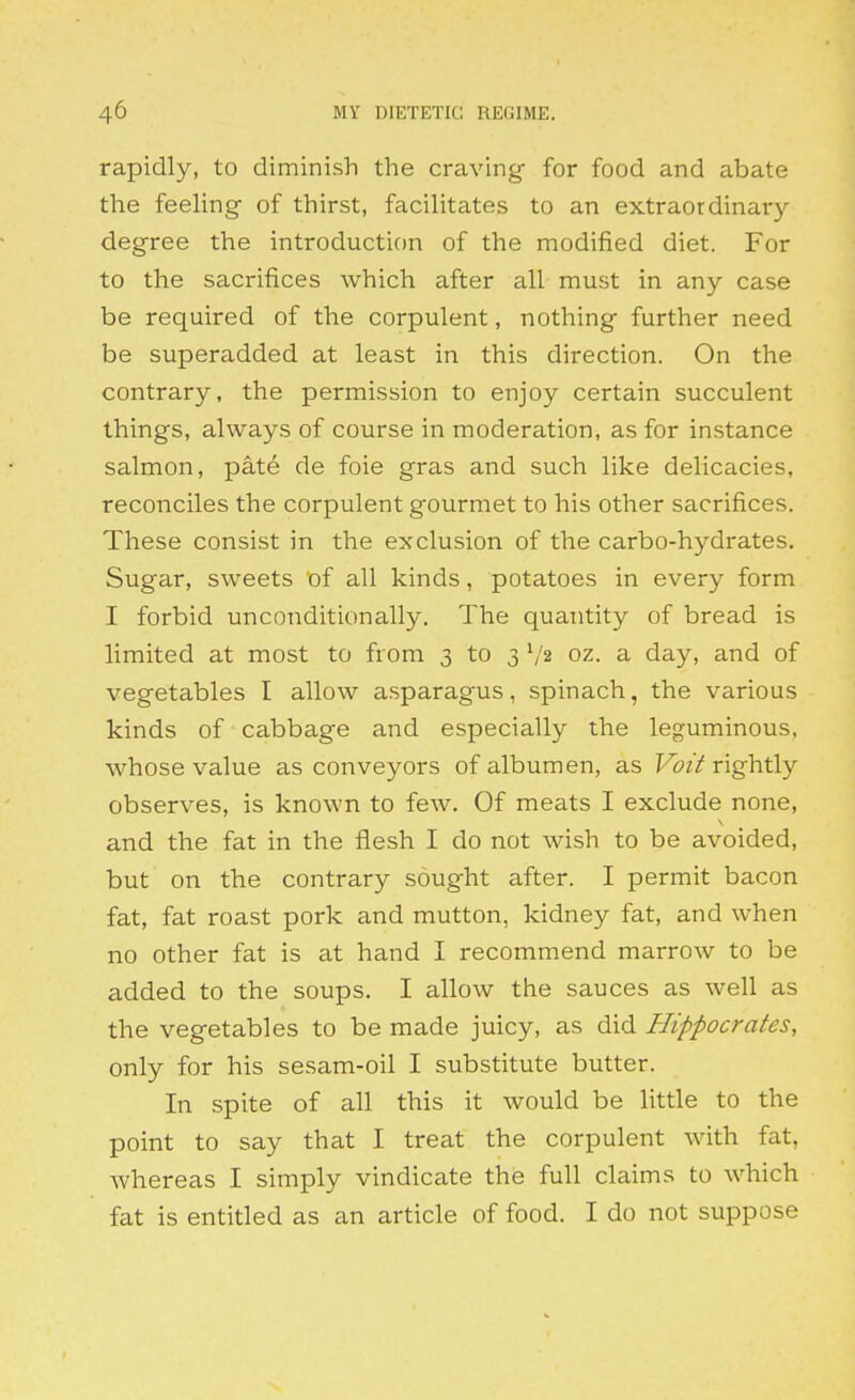 rapidly, to diminish the craving for food and abate the feeling- of thirst, facilitates to an extraordinary- degree the introduction of the modified diet. For to the sacrifices which after all must in any case be required of the corpulent, nothing further need be superadded at least in this direction. On the contrary, the permission to enjoy certain succulent things, always of course in moderation, as for instance salmon, pate de foie gras and such like delicacies, reconciles the corpulent gourmet to his other sacrifices. These consist in the exclusion of the carbo-hydrates. Sugar, sweets of all kinds, potatoes in every form I forbid unconditionally. The quantity of bread is limited at most to from 3 to 3 '/2 oz. a day, and of vegetables I allow asparagus, spinach, the various kinds of cabbage and especially the leguminous, whose value as conveyors of albumen, as f^z'/rightly observes, is known to few. Of meats I exclude none, and the fat in the flesh I do not wish to be avoided, but on the contrary sought after. I permit bacon fat, fat roast pork and mutton, kidney fat, and when no other fat is at hand I recommend marrow to be added to the soups. I allow the sauces as well as the vegetables to be made juicy, as did Hippocrates, only for his sesam-oil I substitute butter. In spite of all this it would be little to the point to say that I treat the corpulent with fat, whereas I simply vindicate the full claims to which fat is entitled as an article of food. I do not suppose