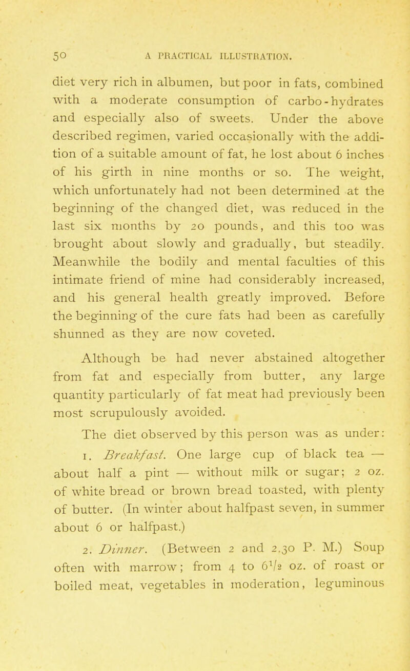 diet very rich in albumen, but poor in fats, combined with a moderate consumption of carbo-hydrates and especially also of sweets. Under the above described regimen, varied occasionally with the addi- tion of a suitable amount of fat, he lost about 6 inches of his girth in nine months or so. The weight, which unfortunately had not been determined at the beginning of the changed diet, was reduced in the last six months by 20 pounds, and this too was brought about slowly and gradually, but steadily. Meanwhile the bodily and mental faculties of this intimate friend of mine had considerably increased, and his general health greatly improved. Before the beginning of the cure fats had been as carefully shunned as they are now coveted. Although be had never abstained altogether from fat and especially from butter, any large quantity particularly of fat meat had previously been most scrupulously avoided. The diet observed by this person was as under: 1. Breakfast. One large cup of black tea — about half a pint — without milk or sugar; 2 oz. of white bread or brown bread toasted, with plenty of butter. (In winter about halfpast seven, in summer about 6 or halfpast.) 2. Dinner. (Between 2 and 2.30 P. M.) Soup often with marrow; from 4 to 6V2 oz. of roast or boiled meat, vegetables in moderation, leguminous