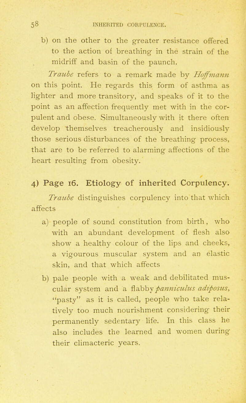 b) on the other to the greater resistance offered to the action of breathing in the strain of the midriff and basin of the paunch. Traube refers to a remark made by Hoffmann on this point. He regards this form of asthma as lighter and more transitory, and speaks of it to the point as an affection frequently met with in the cor- pulent and obese. Simultaneously with it there often develop themselves treacherously and insidiously those serious disturbances of the breathing process, that are to be referred to alarming affections of the heart resulting from obesity. 4) Page 16. Etiology of inherited Corpulency. Traube distinguishes corpulency into that which affects a) people of sound constitution from birth, who with an abundant development of flesh also show a healthy colour of the lips and cheeks, a vigourous muscular system and an elastic skin, and that which affects b) pale people with a weak and debilitated mus- cular system and a ^ahhy panniculus adtposus, pasty as it is called, people who take rela- tively too much nourishment considering- their permanently sedentary life. In this class he also includes the learned and women during their climacteric years.