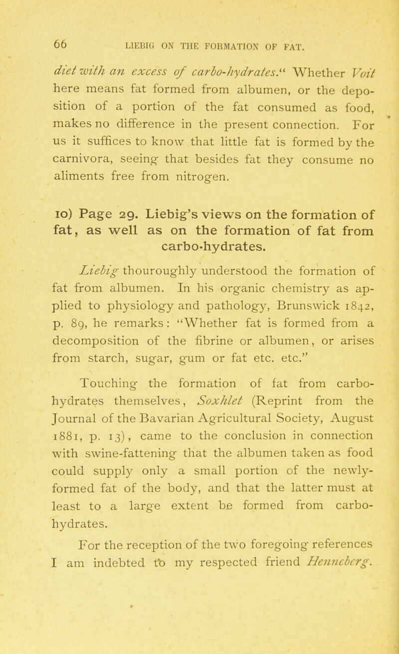 LIEBIG ON THE FORMATION OF FAT. diet with an excess of carbo-hydrates.'' Whether Voit here means fat formed from albumen, or the depo- sition of a portion of the fat consumed as food, makes no difference in the present connection. For us it suffices to know that httle fat is formed by the carnivora, seeing- that besides fat they consume no aliments free from nitrogen. lo) Page 29. Liebig's views on the formation of fat, as well as on the formation of fat from carbo-hydrates. Liebig thouroughly understood the formation of fat from albumen. In his organic chemistry as ap- plied to physiology and pathology, Brunswick 1842, p. 8g, he remarks: Whether fat is formed from a decomposition of the fibrine or albumen, or arises from starch, sugar, gum or fat etc. etc. Touching- the formation of fat from carbo- hydrates themselves, Soxhlet (Reprint from the Journal of the Bavarian Agricultural Society, August 1881, p. 13), came to the conclusion in connection with swine-fattening that the albumen taken as food could supply only a small portion of the newly- formed fat of the body, and that the latter must at least to a large extent be formed from carbo- hydrates. For the reception of the two foregoing references I am indebted tb my respected friend Henncbcrg.