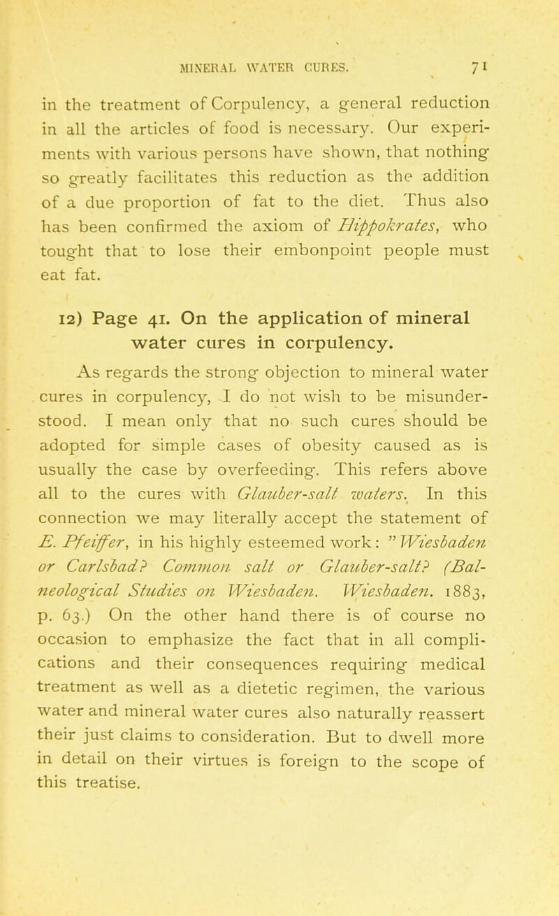 MINERAL WATER CURES. 7^ in the treatment of Corpulency, a general reduction in all the articles of food is necessary. Our experi- ments with various persons have shown, that nothing so greatly facilitates this reduction as the addition of a due proportion of fat to the diet. Thus also has been confirmed the axiom of Bippokrates, who tought that to lose their embonpoint people must eat fat. 12) Page 41. On the application of mineral water cures in corpulency. As regards the strong objection to mineral water cures in corpulency, I do not wish to be misunder- stood. I mean only that no such cures should be adopted for simple cases of obesity caused as is usually the case by overfeeding. This refers above all to the cures with Glauber-salt zvaters. In this connection we may literally accept the statement of E. Pfeiffer, in his highly esteemed work:  Wiesbaden or Carlsbad? Commofi sail or Glauber-salt? (Bal- neological Studies on Wiesbaden. Wiesbaden. 1883, p. 63.) On the other hand there is of course no occasion to emphasize the fact that in all compli- cations and their consequences requiring medical treatment as well as a dietetic regimen, the various water and mineral water cures also naturally reassert their just claims to consideration. But to dwell more in detail on their virtues is foreign to the scope of this treatise.