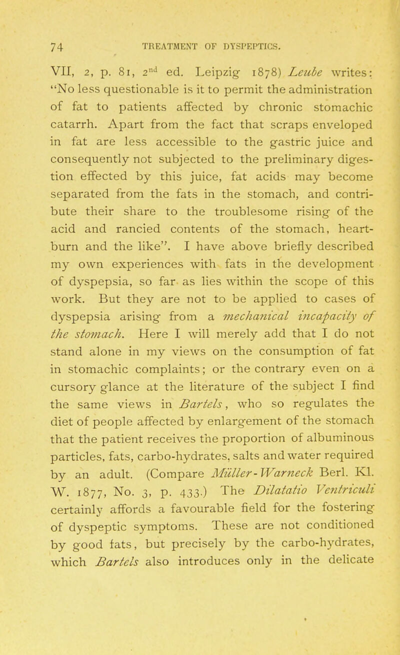 VII, 2, p. 8i, 2'' ed. Leipzig 1878) Leube writes: No less questionable is it to permit the administration of fat to patients affected by chronic stomachic catarrh. Apart from the fact that scraps enveloped in fat are less accessible to the gastric juice and consequently not subjected to the preliminary diges- tion effected by this juice, fat acids may become separated from the fats in the stomach, and contri- bute their share to the troublesome rising of the acid and rancied contents of the stomach, heart- burn and the like. I have above briefly described my own experiences with fats in the development of dyspepsia, so far as lies within the scope of this work. But they are not to be applied to cases of dyspepsia arising from a mechanical incapacity of the stomach. Here I will merely add that I do not stand alone in my views on the consumption of fat in stomachic complaints; or the contrary even on a cursory glance at the literature of the subject I find the same views in Bartels, who so regulates the diet of people affected by enlargement of the stomach that the patient receives the proportion of albuminous particles, fats, carbo-hydrates, salts and water required by an adult. (Compare Milller-Warneck Berl. Kl. W. 1877, No. 3, p. 433.) The Dilatatio Ventriculi certainly affords a favourable field for the fostering of dyspeptic symptoms. These are not conditioned by good fats, but precisely by the carbo-hydrates, which Bartels also introduces only in the dehcate