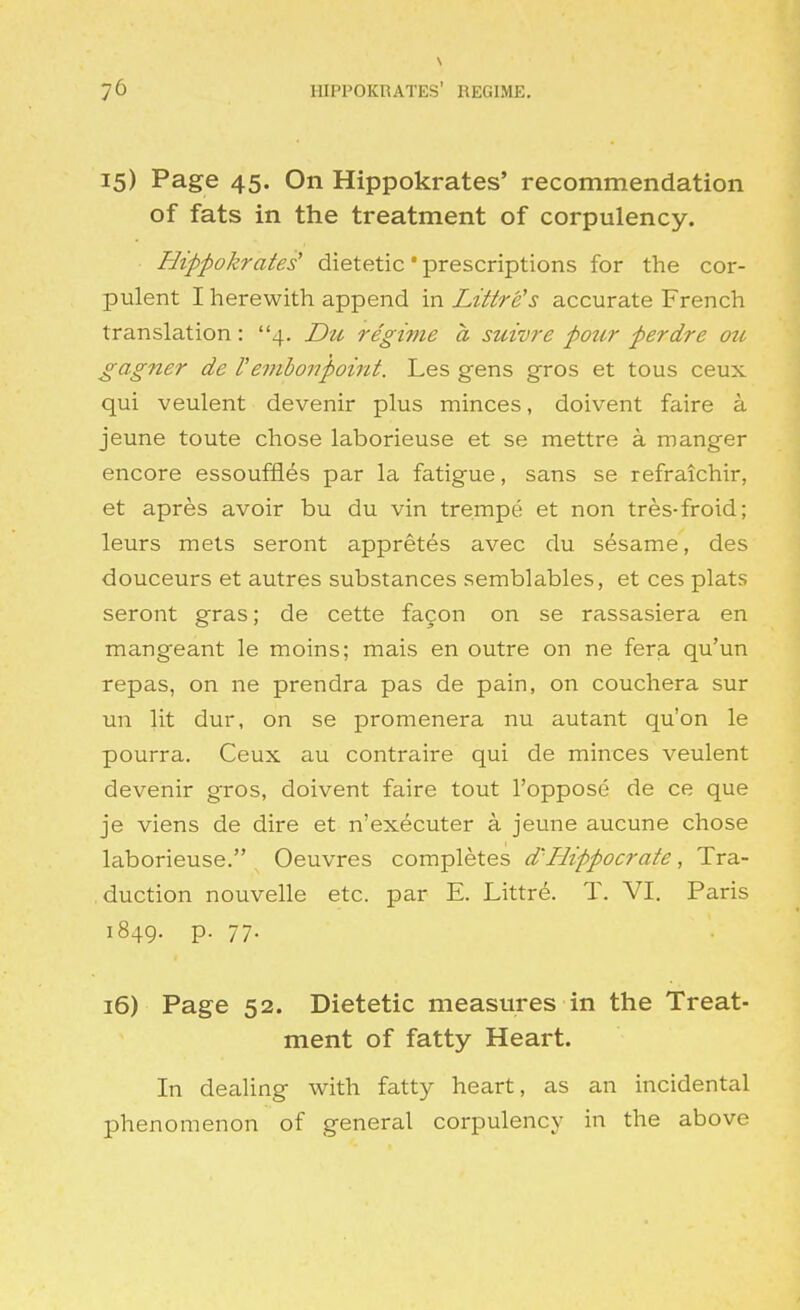 \ 15) Page 45. On Hippokrates' recommendation of fats in the treatment of corpulency. Hippokrates' dietetic prescriptions for the cor- pulent I herewith append in Littre's accurate French translation: 4. Du regime a suivre pour perdre otc gagner de I'emboyipoint. Les gens gros et tous ceux qui veulent devenir plus minces, doivent faire a jeune toute chose laborieuse et se mettre a manger encore essouffles par la fatigue, sans se refraichir, et apres avoir bu du vin trempe et non tres-froid; leurs mets seront appretes avec du sesame, des douceurs et autres substances semblables, et ces plats seront gras; de cette fa9on on se rassasiera en mangeant le moins; mais en outre on ne fera qu'un repas, on ne prendra pas de pain, on couchera sur un lit dur, on se promenera nu autant qu'on le pourra. Ceux au contraire qui de minces veulent devenir gros, doivent faire tout I'oppose de ce que je viens de dire et n'executer a jeune aucune chose laborieuse. Oeuvres completes d'Hippocrate, Tra- duction nouvelle etc. par E. Littre. T. VI. Paris 1849. p. 77. 16) Page 52. Dietetic measures in the Treat- ment of fatty Heart. In dealing with fatty heart, as an incidental phenomenon of general corpulency in the above