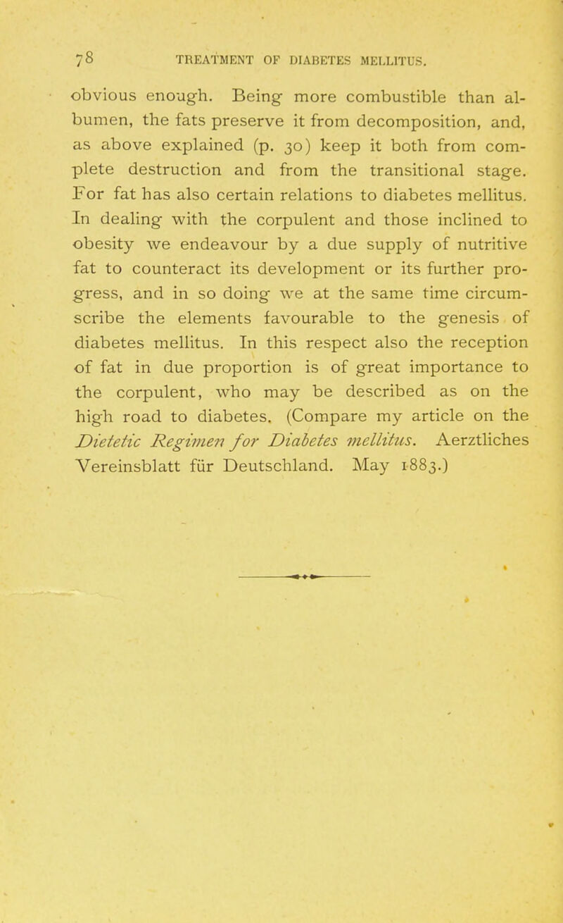 obvious enough. Being more combustible than al- bumen, the fats preserve it from decomposition, and, as above explained (p. 30) keep it both from com- plete destruction and from the transitional stage. For fat has also certain relations to diabetes mellitus. In dealing with the corpulent and those inclined to obesity we endeavour by a due supply of nutritive fat to counteract its development or its further pro- gress, and in so doing we at the same time circum- scribe the elements favourable to the genesis of diabetes mellitus. In this respect also the reception of fat in due proportion is of great importance to the corpulent, who may be described as on the high road to diabetes, (Compare my article on the Dietetic Regimen for Diabetes mellitus. Aerztliches Vereinsblatt fur Deutschland. May 1883.)