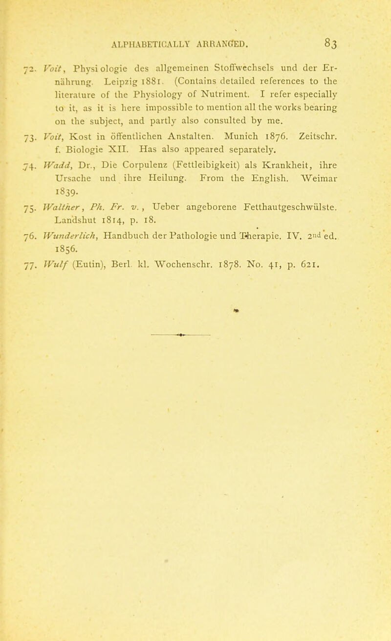 72. Voit, Physiologic des allgenieinen Stoffwechsels und der Er- nahrung. Leipzig 1881. (Contains detailed references to the literature of the Physiology of Nutriment. I refer especially to it, as it is here impossible to mention all the works bearing on the subject, and partly also consulted by me. 73. Voit, Kost in ofTentlichen Anstalten. Munich 1876. Zeitschr. f. Biologic XII. Has also appeared separately, .74. Wadd, Dr., Die Corpulenz (Fettleibigkeit) als Krankheit, ihre Ursache und ihre Heilung. From the English. Weimar 1839. 75. Walther, Ph. Fr. v., Ueber angeborene Fetthautgeschwiilste. Landshut 1814, p. 18. 76. Wunderlich, Handbuch der Pathologie und T«herapie. IV. 2»d ed. 1856. 77. Wulf (Eutin), Berl. Id. Wochenschr. 1878. No. 41, p. 621.