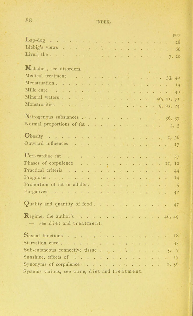 INDEX. page- Lap-dog 28 Liebig's views Liver, the 20 Maladi es, see disorders. Medical treatment 33, 4'' Menstruation Milk cure ^0 Mineral waters 40, 41, 71 Monstrosities 9, 23, 24 Ni trogenous substances i6 37 Normal proportions of fat 4^ 5 Obesity 56 Outward influences 17 Peri-cardiac fat 57 Phases of corpulence 11, 12 Practical criteria 44 Prognosis 14 Proportion of fat in adults 5 Purgatives 42 (Quality and quantity of food 47 Regime, the author's 46, 49 — see diet and treatment. Sexual functions 18 Starvation cure 35 Sub-cutaneous connective tissue . . . . ' 5i 7 Sunshine, effects of 17 Synonyms of corpulence 2, 56 Systems various, see cure, diet and treatment.