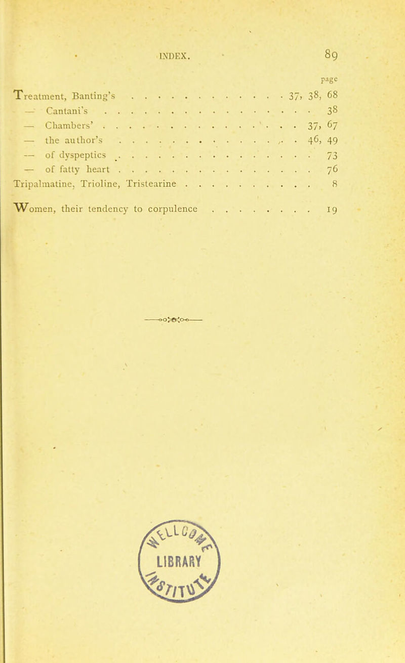 page Treatment, Banting's 37> 38, 68 — Cantani's 3^ — Chambers' • • • 37. 67 — the author's . 46, 49 — of dyspeptics _ 73 — of fatty he;irt 76 Tripalmatine, Trioline, Tristearine 8 AVomen, their tendency to corpulence 19