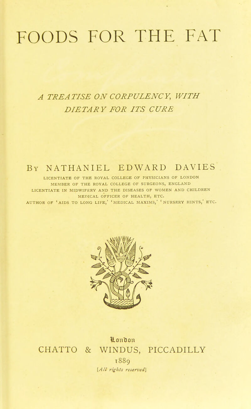 FOODS FOR THE FAT A TREATISE ON CORPULENCY, WITH DIETAR Y FOR ITS CURE By NATHANIEL EDWARD DAVIES LICENTIATE OF THE ROYAL COLLEGE OF PHYSICIANS OF LONDON MEMBER OF THE ROYAL COLLEGE OF SURGEONS, ENGLAND LICENTIATE IN MIDWIFERY AND THE DISEASES OF WOMEN AND CHILDREN MEDICAL OFFICER OF HEALTH, ETC. AUTHOR OF 'AIDS TO LONG LIFE,' 'MEDICAL MAXIMS,' ' NURSERY HINTS,' ETC. CHATTO & WINDUS, PICCADILLY T889 [All rights reserved]