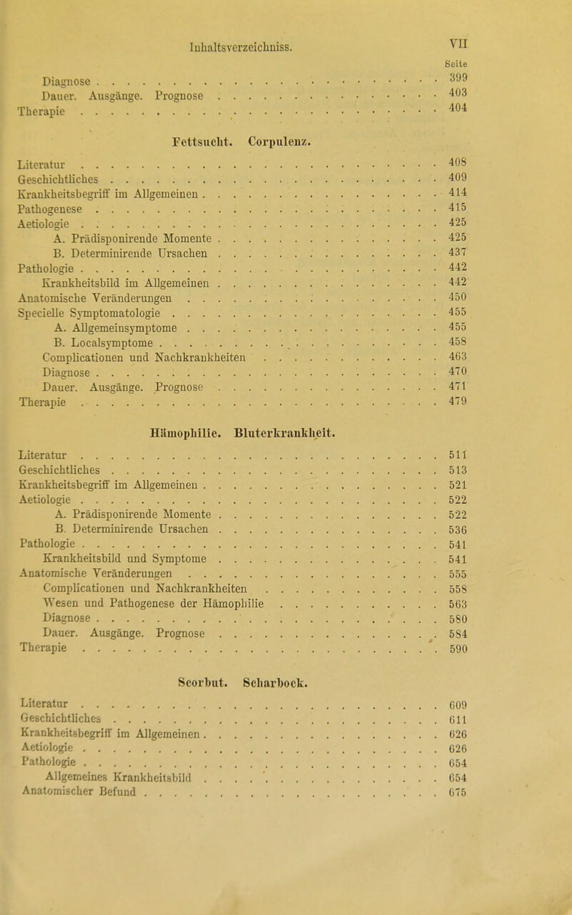 Seite Diagnose • 399 Dauer. Ausgänge. Prognose • • 403 Therapie 404 Fettsucht. Corpulenz. Literatur 408 Geschichtliches 409 Krankheitsbegriff im Allgemeinen 414 Pathogenese 415 Aetiologie . . 425 A. Prädisponirende Momente 425 B. Determinirende Ursachen . 437 Pathologie 442 Krankheitsbild im Allgemeinen 442 Anatomische Veränderungen .' 450 Specielle Symptomatologie 455 A. Allgemeinsymptome 455 B. Localsymptome 458 Complicationen und Nachkraukheiten 463 Diagnose 470 Dauer. Ausgänge. Prognose 471 Therapie .- 479 Hämophilie. Bluterkrankheit. Literatur 511 Geschichtliches 513 Krankheitsbegriff im Allgemeinen 521 Aetiologie 522 A. Prädisponirende Momente 522 B. Determinirende Ursachen 536 Pathologie 541 Krankheitsbild und Symptome 541 Anatomische Veränderungen ' 555 Complicationen und Nachkrankheiten . . 558 Wesen und Pathogenese der Hämophilie 563 Diagnose * . . . 580 Dauer. Ausgänge. Prognose 5S4 Therapie '.590 Scorhut. Scliarhock. Literatur 609 Geschichtliches 611 Krankheitsbegriff im Allgemeinen 626 Aetiologie 626 Pathologie 654 Allgemeines Krankheitsbild . . . 654 Anatomischer Befund 675