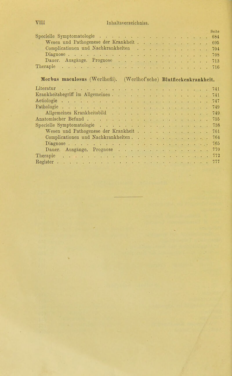 Seite Specielle Symptomatologie 664 Wesen und Pathogenese der Krankheit 695 Complicationeu und Nachkraukheiten 704 Diagnose 708 Dauer. Ausgänge. Prognose 713 Therapie 716 Morbus maculosus (Werlhofii). (Wcrlhof'sche) Blutfleckeiikrauklieit. Literatur 741 Krankheitsbegriff im Allgemeinen 741 Aetiologie . . . *. 747 Pathologie . 749 Allgemeines Krankheitsbild 749 Anatomischer Befund 755 Specielle Symptomatologie 758 Wesen und Pathogenese der Krankheit 761 Complicationeu und Nachkrankheiten 764 Diagnose 765 Dauer. Ausgänge. Prognose 770 Therapie 772 Register 777