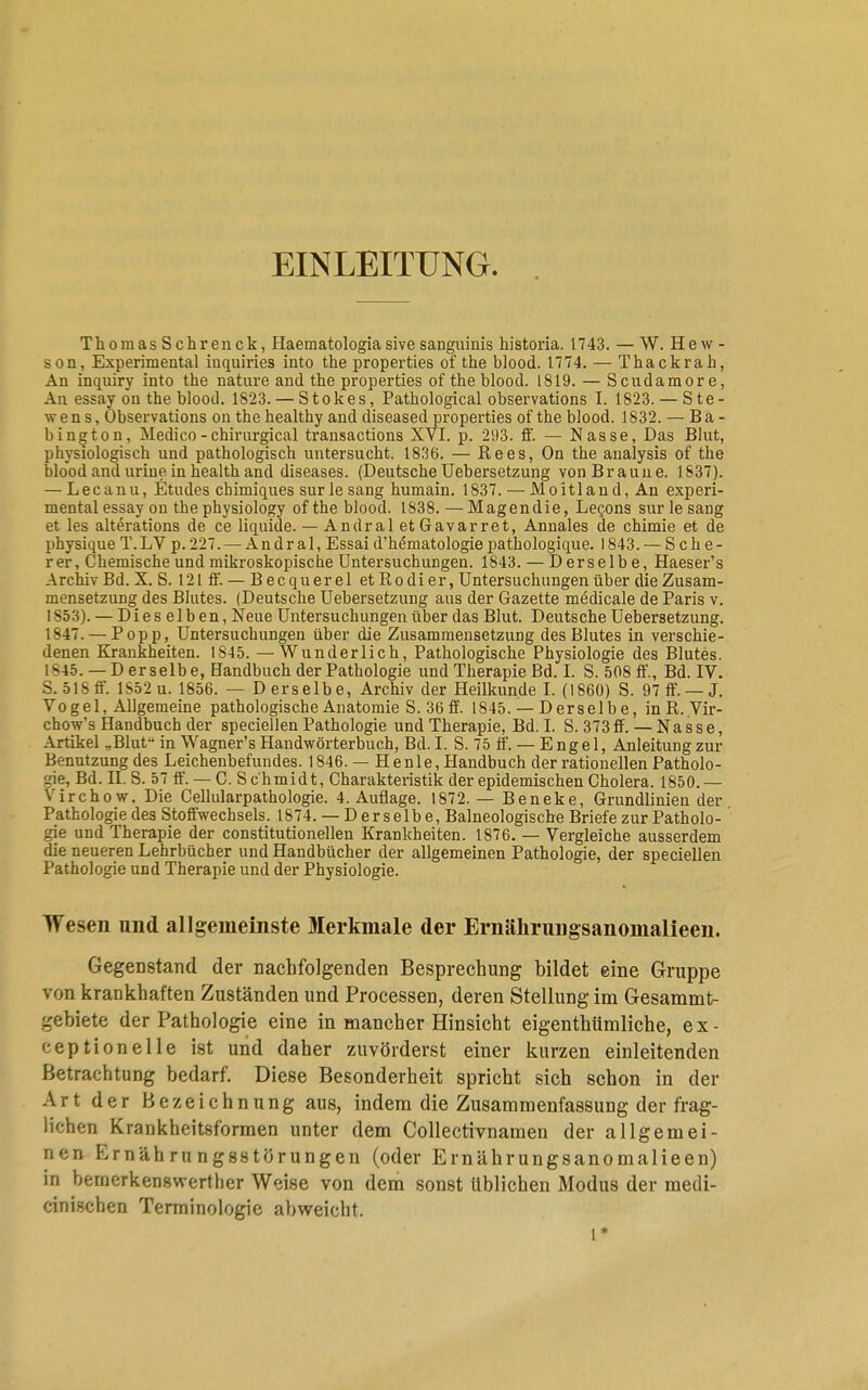 EINLEITUNG. ThoraasSehrenck, Haematologia sive sanguinis historia. 1743. — W. Hew- son, Experimental inquiries into the properties of the blood. 1774. — Thackrah, An inquiry into the nature and the properties of the blood. 1819. — Scudamor e, An essay on the blood. 1823. — Stokes, Pathological observations I. 1823. — Ste- vens, Observations on the healthy and diseased properties of the blood. 1832. — Ba- bington, Medico-chirurgical transactions XVI. p. 293. ff. — Nasse, Das Blut, physiologisch und pathologisch untersucht. 1836. — Rees, On the analysis of the blood and uriue in health and diseases. (Deutsche Uebersetzung vonBraune. 1837). — Lecanu, Etudes chimiques surle sang humain. 1837. — Moitlaud, An experi- mental essay on the physiology of the blood. 1838. —Magendie, Lecons surle sang et les alterations de ce liquide. — Andral et Gavarret, Annales de chimie et de physique T.LV p. 227. — Andral, Essai d'hematologie pathologique. 1843. — Seh e- rer, Chemische und mikroskopische Untersuchungen. 1843. — Derselbe, Haeser's Archiv Bd. X. S. 121 ff. — B ecquer el et Ro di er, Untersuchungen über die Zusam- mensetzung des Blutes. (Deutsche Uebersetzung aus der Gazette medicale de Paris v. 1853). — Dieselben, Neue Untersuchungen über das Blut. Deutsche Uebersetzung. 1847. — Popp, Untersuchungen über die Zusammensetzung des Blutes in verschie- denen Krankheiten. 1845. —Wunderlich, Pathologische Physiologie des Blutes. IS 4 5. — Derselbe, Handbuch der Pathologie und Therapie Bd. I. S. 508 ff., Bd. IV. S. 518 ff. lS52u. 1856. — Derselbe, Archiv der Heilkunde I. (1860) S. 97 ff. — J. Vogel, Allgemeine pathologische Anatomie S. 36 ff. 1845. — D erselb e, inR. Vir- chow's Handbuch der specialen Pathologie und Therapie, Bd. I. S. 373 ff.— Nasse, Artikel „Blut in Wagner's Handwörterbuch, Bd. I. S. 75 ff. — Engel, Anleitung zur Benutzung des Leichenbefundes. 1846. — Henle, Handbuch der rationellen Patholo- gie, Bd. II. S. 57 ff. — C. Schmidt, Charakteristik der epidemischen Cholera. 1850.— Virchow. Die Cellularpathologie. 4. Auflage. 1872. — Beneke, Grundlinien der Pathologie des Stoffwechsels. 1874. — Derselbe, Balneologische Briefe zur Patholo- gie und Therapie der constitutionellen Krankheiten. 1876. — Vergleiche ausserdem die neueren Lehrbücher und Handbücher der allgemeinen Pathologie, der speciellen Pathologie und Therapie und der Physiologie. Wesen und allgemeinste Merkmale der Ernähruiigsanomalieen. Gegenstand der nachfolgenden Besprechung bildet eine Gruppe von krankhaften Zuständen und Processen, deren Stellung im Gesammt- gebiete der Pathologie eine in mancher Hinsicht eigenthümliche, ex- ceptionelle ist und daher zuvörderst einer kurzen einleitenden Betrachtung bedarf. Diese Besonderheit spricht sich schon in der Art der Bezeichnung aus, indem die Zusammenfassung der frag- lichen Krankheitsformen unter dem Collectivnamen der allgemei- nen Ernährungsstörungen (oder Ernährungsanomalieen) in bemerkenswerther Weise von dem sonst Üblichen Modus der medi- cinischen Terminologie abweicht. l*