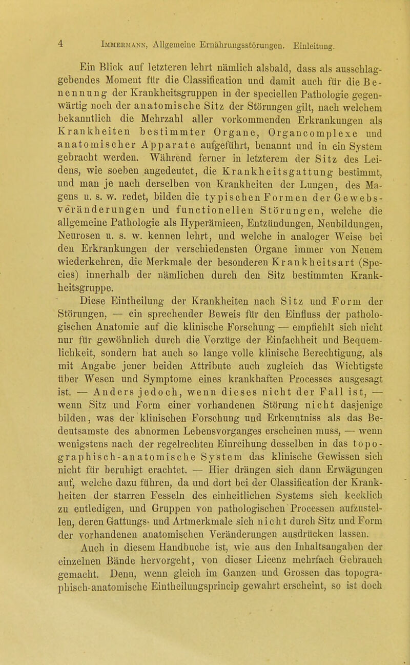 Ein Blick auf letzteren lehrt nämlich alsbald, dass als ausschlag- gebendes Moment für die Classification und damit auch für die B e - nennung der Krankheitsgruppen in der speciellen Pathologie gegen- wärtig noch der anatomische Sitz der Störungen gilt, nach welchem bekanntlich die Mehrzahl aller vorkommenden Erkrankungen als Krankheiten bestimmter Organe, Organcomplexe und anatomischer Apparate aufgeführt, benannt und in ein System gebracht werden. Während ferner in letzterem der Sitz des Lei- dens, wie soeben angedeutet, die Krankheitsgattung bestimmt, und man je nach derselben von Krankheiten der Lungen, des Ma- gens u. s.w. redet, bilden die typischen Formen der Gewebs- veränderungen und functionellen Störungen, welche die allgemeine Pathologie als Hyperämieen, Entzündungen, Neubildungen, Neurosen u. s. w. kennen lehrt, und welche in analoger Weise bei den Erkrankungen der verschiedensten Organe immer von Neuem wiederkehren, die Merkmale der besonderen Krankheitsart (Spe- eles) innerhalb der nämlichen durch den Sitz bestimmten Krank- heitsgruppe. Diese Eintheilung der Krankheiten nach Sitz und Form der Störungen, — ein sprechender Beweis für den Einfluss der patholo- gischen Anatomie auf die klinische Forschung — empfiehlt sich nicht nur für gewöhnlich durch die Vorzüge der Einfachheit und Bequem- lichkeit, sondern hat auch so lange volle klinische Berechtigung, als mit Angabe jener beiden Attribute auch zugleich das Wichtigste über Wesen und Symptome eines krankhaften Processes ausgesagt ist. — Anders jedoch, wenn dieses nicht der Fall ist, — wenn Sitz und Form einer vorhandenen Störung nicht dasjenige bilden, was der klinischen Forschung und Erkenntniss als das Be- deutsamste des abnormen Lebensvorganges erscheinen muss, — wenn wenigstens nach der regelrechten Einreihung desselben in das topo- graphisch-anatomische System das klinische Gewissen sich nicht für beruhigt erachtet. — Hier drängen sich dann Erwägungen auf, welche dazu führen, da und dort bei der Classification der Krank- heiten der starren Fesseln des einheitlichen Systems sich kecklich zu entledigen, und Gruppen von pathologischen Processen aufzustel- len, deren Gattungs- und Artmerkmale sich nicht durch Sitz und Form der vorhandenen anatomischen Veränderungen ausdrücken lassen. Auch in diesem Handbuche ist, wie aus den Inhaltsangaben der einzelnen Bände hervorgeht, von dieser Licenz mehrfach Gebrauch gemacht. Denn, wenn gleich im Ganzen und Grossen das topogra- phisch-anatomische Eintheiluugsprincip gewahrt erscheint, so ist doch