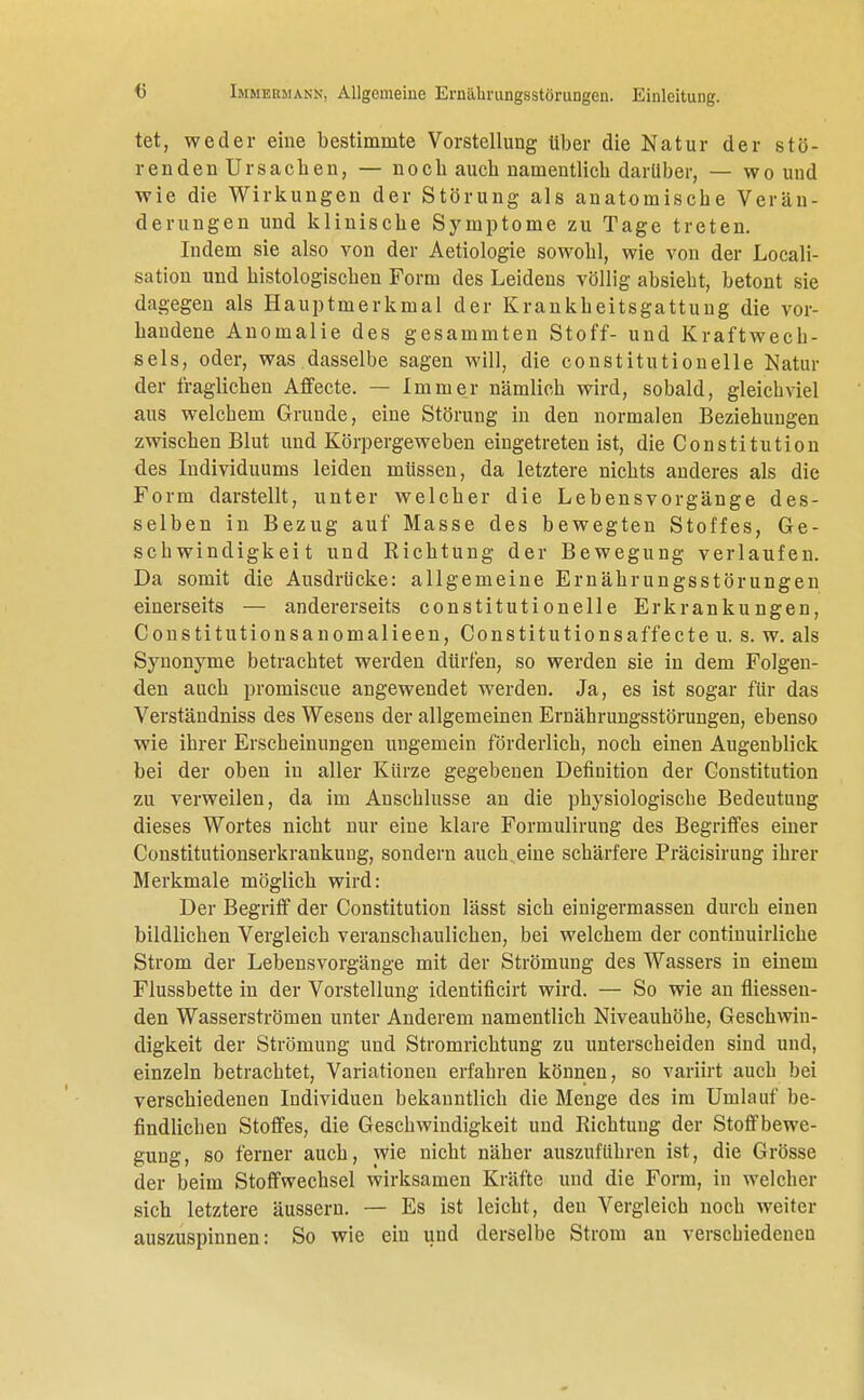 tet, weder eine bestimmte Vorstellung über die Natur der stö- renden Ursachen, — noch auch namentlich darüber, — wo und wie die Wirkungen der Störung als anatomische Verän- derungen und klinische Symptome zu Tage treten. Indem sie also von der Aetiologie sowohl, wie von der Locali- sation und histologischen Form des Leidens völlig absiebt, betont sie dagegen als Hauptmerkmal der Krankheitsgattung die vor- handene Anomalie des gesammten Stoff- und Kraftwech- sels, oder, was dasselbe sagen will, die constitutionelle Natur der fraglichen Affecte. — Immer nämlich wird, sobald, gleichviel aus welchem Grunde, eine Störung in den normalen Beziehungen zwischen Blut und Körpergeweben eingetreten ist, die Constitution des Individuums leiden müssen, da letztere nichts anderes als die Form darstellt, unter welcher die Lebensvorgänge des- selben in Bezug auf Masse des bewegten Stoffes, Ge- schwindigkeit und Richtung der Bewegung verlaufen. Da somit die Ausdrücke: allgemeine Ernährungsstörungen einerseits — andererseits constitutionelle Erkrankungen, Constitutionsanomalieen, Constitutionsaffecteu. s. w. als Synonyme betrachtet werden dürfen, so werden sie in dem Folgen- den auch promiscue angewendet werden. Ja, es ist sogar für das Verständniss des Wesens der allgemeinen Ernährungsstörungen, ebenso wie ihrer Erscheinungen ungemein förderlich, noch einen Augenblick bei der oben in aller Kürze gegebenen Definition der Constitution zu verweilen, da im Anschlüsse an die physiologische Bedeutung dieses Wortes nicht nur eine klare Formulirung des Begriffes einer Constitutionserkrankung, sondern auch eine schärfere Präcisirung ihrer Merkmale möglich wird: Der Begriff der Constitution lässt sich einigermassen durch einen bildlichen Vergleich veranschaulichen, bei welchem der continuirliche Strom der Lebensvorgänge mit der Strömung des Wassers in einem Flussbette in der Vorstellung identificirt wird. — So wie an fliessen- den Wasserströmen unter Anderem namentlich Niveauhöhe, Geschwin- digkeit der Strömung und Stromrichtung zu unterscheiden sind und, einzeln betrachtet, Variationen erfahren können, so variirt auch bei verschiedenen Individuen bekanntlich die Menge des im Umlauf be- findlichen Stoffes, die Geschwindigkeit und Richtung der Stoffbewe- gung, so ferner auch, Wie nicht näher auszuführen ist, die Grösse der beim Stoffwechsel wirksamen Kräfte und die Form, in welcher sich letztere äussern. — Es ist leicht, den Vergleich noch weiter auszuspinnen: So wie ein und derselbe Strom an verschiedenen