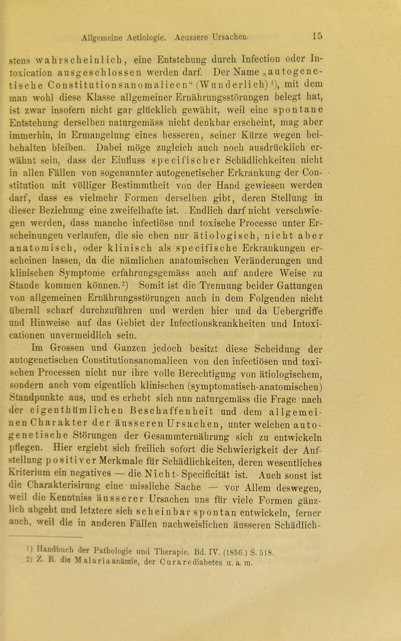 Allgemeine Aetiologie. Aeussere Ursachen. stens wahrscheinlich, eine Entstehung durch Infection oder In- toxication ausgeschlossen werden darf. Der Name „autogene- tische Constitutionsanomalieen (Wunderlich) ')> mit dem man wohl diese Klasse allgemeiner Ernährungsstörungen belegt hat, ist zwar insofern nicht gar glücklich gewählt, weil eine spontane Entstehung derselben naturgemäss nicht denkbar erscheint, mag aber immerhin, in Ermangelung eines besseren, seiner Kürze wegen bei- behalten bleiben. Dabei möge zugleich auch noch ausdrücklich er- wähnt sein, dass der Einfluss specifischer Schädlichkeiten nicht in allen Fällen von sogenannter autogenetischer Erkrankung der Con- stitution mit völliger Bestimmtheit von der Hand gewiesen werden darr, dass es vielmehr Formen derselben gibt, deren Stellung in dieser Beziehung eine zweifelhafte ist. Endlich darf nicht verschwie- gen werden, dass manche infectiöse und toxische Processe unter Er- scheinungen verlaufen, die sie eben nur ätiologisch, nicht aber anatomisch, oder klinisch als specifische Erkrankungen er- scheinen lassen, da die nämlichen anatomischen Veränderungen und klinischen Symptome erfahrnngsgemäss auch auf andere Weise zu Stande kommen können.2) Somit ist die Trennung beider Gattungen von allgemeinen Ernährungsstörungen auch in dem Folgenden nicht überall scharf durchzuführen und werden hier und da Uebergriffe und Hinweise auf das Gebiet der Infectionskrankheiten und Intoxi- cationen unvermeidlich sein. Im Grossen und Ganzen jedoch besitzt diese Scheidung der autogenetischen Constitutionsanomalieen von den infectiösen und toxi- schen Processen nicht nur ihre volle Berechtigung von ätiologischem, sondern auch vom eigentlich klinischen (symptomatisch-anatomischen) Standpunkte aus, und es erhebt sich nun naturgemäss die Frage nach der eigenthümlichen Beschaffenheit und dem allgemei- nen Charakter der äusseren Ursachen, unter welchen auto- genetische Störungen der Gesammternährung sich zu entwickeln pflegen. Hier ergiebt sich freilich sofort die Schwierigkeit der Auf- stellung positiver Merkmale für Schädlichkeiten, deren wesentliches Kriterium ein negatives — die Nicht-Specificität ist. Auch sonst ist die Charakterisirung eine missliche Sache — vor Allem deswegen, weil die Kenntniss äusserer Ursachen uns für viele Formen gänz- lich abgeht und letztere sich scheinbar spontan entwickeln, ferner auch, weil die in anderen Fällen nachweislichen äusseren Schädlich- ) Handbuch der Pathologie und Therapie. Bd. IV. (1856.) S. 518. ) Z. B. die Malariaanämie, der Curarediabetes u.a.m.