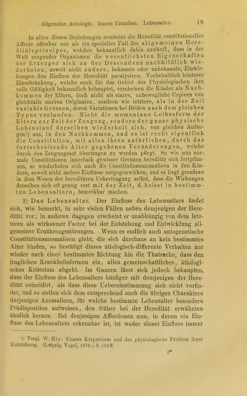 In allen diesen Beziehungen erscheint die Heredität constitutioneller Arl'ecte oö'enbar nur als ein specieller Fall des allgemeinen Here- Jitätsprincipes, welches bekanntlich dahin ausläuft, dass in der Welt zeugender Organismen die wesentlichsten Eigenschaften der Erzeuger sich an der Descendenz nachbildlich wie- derholen, soweit nicht andere, bekannte oder unbekannte, Einwir- kungen den Einfluss der Heredität paralysiren. Vorbehaltlich letzterer Einschränkung, welche auch für das Gebiet des Physiologischen ihre volle Gültigkeit bekanntlich behauptet, erscheinen die Kinder als Nach- kommen der Eltern, doch nicht als starre, unbewegliche Copieen von gleichfalls starren Originalen, sondern wie letztere, als in der Zeit variable Grössen, deren Variationen bei Beiden nach dem gleichen Typus verlaufen. Nicht die momentane Leibes form der Eltern zur Zeit der Zeugung, sondern der ganze physische Lebenslauf derselben wiederholt sich, von gleichen Anfän- gen1) aus, in den Nachkommen, und es ist recht eigentlich die Constitution, mit allen ihren natürlichen, durch das fortschreitende Alter gegebenen Veränderungen, welche durch den Zeugungsacf übertragen zu werden pflegt. So wie nun nor- male Constitutionen innerhalb gewisser Grenzen hereditär sich fortpflan- zen, so wiederholen sich auch die Constitutionsanomalieen in den Kin- dern, soweit nicht andere Einflüsse entgegenwirken, und es liegt geradezu in dem Wesen der hereditären Uebertragung selbst, dass die Wirkungen derselben sich oft genug erst mit der Zeit, d. h eis st in bestimm- ten Lebensaltern, bemerkbar machen. 2) Das Lebensalter. Der Einfluss des Lebensalters findet sich, wie bemerkt, in sehr vielen Fällen neben demjenigen der Here- dität vor; in anderen dagegen erscheint er unabhängig von dem letz- teren als wirksamer Factor bei der Entstehung und Entwicklung all- gemeiner Ernährungsstörungen. Wenn es endlich auch autogenetische Constitutionsanomalieen giebt, die sich durchaus an kein bestimmtes Alter binden, so bestätigt dieses ätiologisch-differente Verhalten nur wieder nach einer bestimmten Richtung hin die Thatsacbe, dass den fraglichen Krankheitsformen ein, allen gemeinschaftliches, ätiologi- sches Kriterium abgeht. Im Ganzen lässt sich jedoch behaupten, dass der Einfluss des Lebensalters häufiger mit demjenigen der Here- dität coincidirt, als dass diese Uebereinstimmung sich nicht vorfin- det, und so stellen sich dem entsprechend auch die übrigen Charaktere derjenigen Anomalieen,. für welche bestimmte Lebensalter besondere Prädisposition aufweisen, den früher bei der Heredität erwähnten ähnlich heraus. Bei denjenigen Affectionen nun, in denen ein Ein- fluss des Lebensalters erkennbar ist, ist weder dieser Einfluss immer 1) Vergl. W. His: Unsere Körpert'orm und das physiologische Problem ihrer Entstehung. (Leipzig, Vogel, 1875.) S. 150fiF. 2*