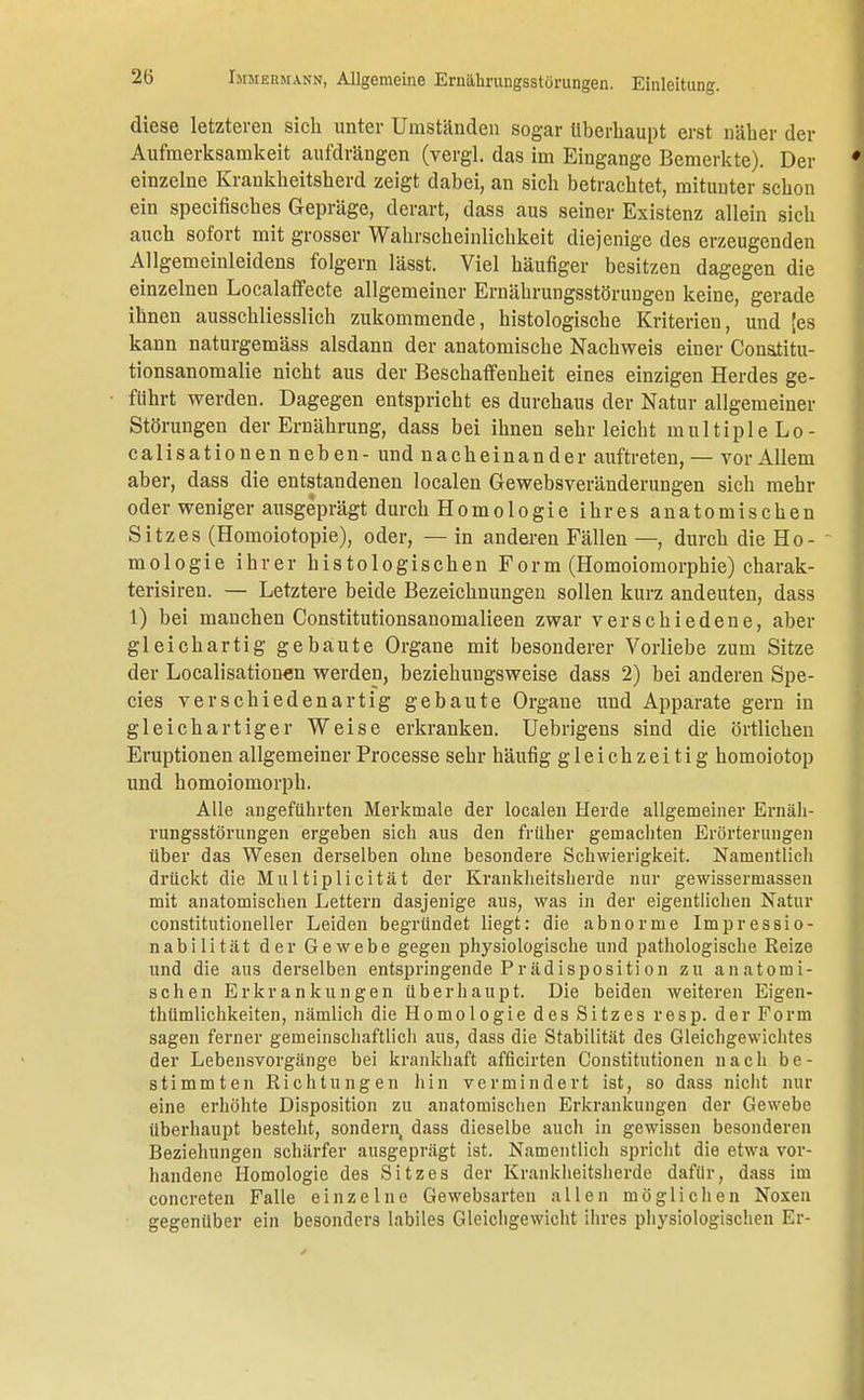 diese letzteren sich unter Umständen sogar überhaupt erst näher der Aufmerksamkeit aufdrängen (vergl. das im Eingange Bemerkte). Der einzelne Krankheitsherd zeigt dabei, an sich betrachtet, mitunter schon ein specifisches Gepräge, derart, dass aus seiner Existenz allein sich auch sofort mit grosser Wahrscheinlichkeit diejenige des erzeugenden Allgemeinleidens folgern lässt. Viel häufiger besitzen dagegen die einzelnen Localaffecte allgemeiner Ernährungsstörungen keine, gerade ihnen ausschliesslich zukommende, histologische Kriterien, und Jes kann naturgemäss alsdann der anatomische Nachweis einer Con&titu- tionsanomalie nicht aus der Beschaffenheit eines einzigen Herdes ge- führt werden. Dagegen entspricht es durchaus der Natur allgemeiner Störungen der Ernährung, dass bei ihnen sehr leicht multiple Lo- calisationen neben- und nacheinander auftreten,— vor Allem aber, dass die entstandenen localen Gewebsveränderungen sich mehr oder weniger ausgeprägt durch Homologie ihres anatomischen Sitzes (Homoiotopie), oder, — in anderen Fällen —, durch die Ho- mologie ihrer histologischen Form (Homoiomorphie) charak- terisiren. — Letztere beide Bezeichnungen sollen kurz andeuten, dass 1) bei manchen Constitutionsanomalieen zwar verschiedene, aber gleichartig gebaute Organe mit besonderer Vorliebe zum Sitze der Localisationen werden, beziehungsweise dass 2) bei anderen Spe- cies verschiedenartig gebaute Organe und Apparate gern in gleichartiger Weise erkranken. Uebrigens sind die örtlichen Eruptionen allgemeiner Processe sehr häufig gleichzeitig homoiotop und homoiomorph. Alle angeführten Merkmale der localen Herde allgemeiner Ernäh- rungsstörungen ergeben sich aus den früher gemachten Erörterungen über das Wesen derselben ohne besondere Schwierigkeit. Namentlich drückt die Multiplicität der Krankheitsherde nur gewissermassen mit anatomischen Lettern dasjenige aus, was in der eigentlichen Natur constitutioneller Leiden begründet liegt: die abnorme Impressio- nabilität der Gewebe gegen physiologische und pathologische Reize und die aus derselben entspringende Prädispositi on zu anatomi- schen Erkrankungen überhaupt. Die beiden weiteren Eigen- tümlichkeiten, nämlich die Homologie des Sitzes resp. der Form sagen ferner gemeinschaftlich aus, dass die Stabilität des Gleichgewichtes der Lebensvorgänge bei krankhaft afficirten Constitutionen nach be- stimmten Richtungen hin vermindert ist, so dass nicht nur eine erhöhte Disposition zu anatomischen Erkrankungen der Gewebe überhaupt besteht, sondern dass dieselbe auch in gewissen besonderen Beziehungen schärfer ausgeprägt ist. Namentlich spricht die etwa vor- handene Homologie des Sitzes der Krankheitsherde dafür, dass im concreten Falle einzelne Gewebsarten allen möglichen Noxen gegenüber ein besonders labiles Gleichgewicht ihres physiologischen Er-