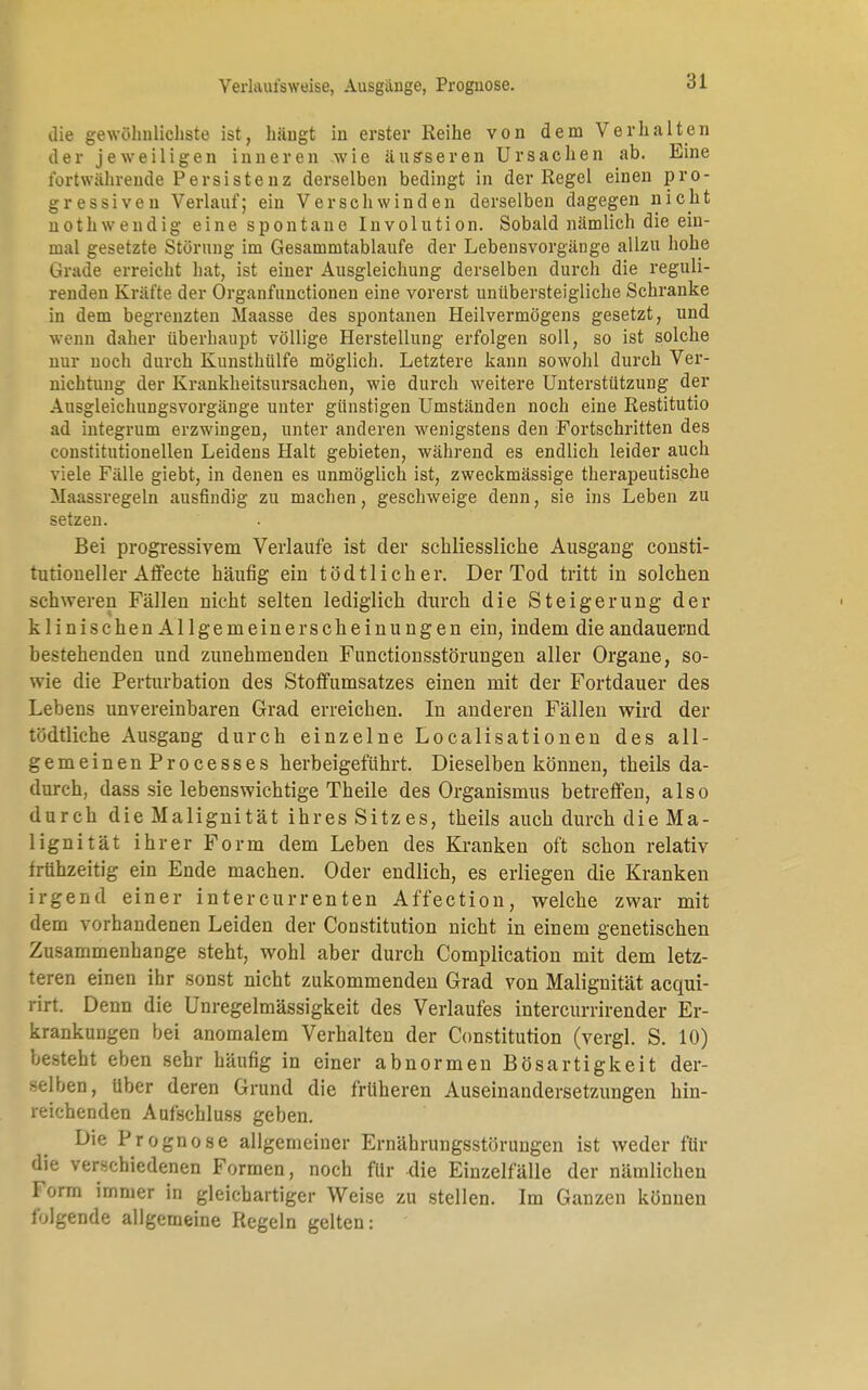 Verhuii'sweise, Ausgange, Prognose. die gewöhnlichste ist, hängt in erster Reihe von dem Verhalten der jeweiligen inneren wie äusseren Ursachen ab. Eine fortwährende Persistenz derselben bedingt in der Regel einen pro- gressiven Verlauf; ein Verschwinden derselben dagegen nicht nothwendig eine spontane Involution. Sobald nämlich die ein- mal gesetzte Störung im Gesammtablaufe der Lebensvorgänge allzu hohe Grade erreicht hat, ist einer Ausgleichung derselben durch die reguli- renden Kräfte der Organfunctionen eine vorerst unübersteigliche Schranke in dem begrenzten Maasse des spontanen Heilvermögens gesetzt, und wenn daher überhaupt völlige Herstellung erfolgen soll, so ist solche nur noch durch Kunsthülfe möglich. Letztere kann sowohl durch Ver- nichtung der Krankheitsursachen, wie durch weitere Unterstützung der Ausgleichungsvorgänge unter günstigen Umständen noch eine Restitutio ad integrum erzwingen, unter anderen wenigstens den Fortschritten des constitutionellen Leidens Halt gebieten, während es endlich leider auch viele Fälle giebt, in denen es unmöglich ist, zweckmässige therapeutische Maassregeln ausfindig zu machen, geschweige denn, sie ins Leben zu setzen. Bei progressivem Verlaufe ist der schliessliche Ausgang consti- tutioneller Affecte häufig ein tödtlich er. Der Tod tritt in solchen schweren Fällen nicht selten lediglich durch die Steigerung der klinischen Allgemeinerscheinungen ein, indem die andauernd bestehenden und zunehmenden Functionsstörungen aller Organe, so- wie die Perturbation des Stoffumsatzes einen mit der Fortdauer des Lebens unvereinbaren Grad erreichen. In anderen Fällen wird der tödtliche AusgaDg durch einzelne Localisationen des all- gemeinen Processes herbeigeführt. Dieselben können, theils da- durch, dass sie lebenswichtige Theile des Organismus betreffen, also durch die Malignität ihres Sitzes, theils auch durch die Ma- lignität ihrer Form dem Leben des Kranken oft schon relativ frühzeitig ein Ende machen. Oder endlich, es erliegen die Kranken irgend einer intercurrenten Affection, welche zwar mit dem vorhandenen Leiden der Constitution nicht in einem genetischen Zusammenhange steht, wohl aber durch Complication mit dem letz- teren einen ihr sonst nicht zukommenden Grad von Malignität acqui- rirt. Denn die Unregelmässigkeit des Verlaufes intercurrirender Er- krankungen bei anomalem Verhalten der Constitution (vergl. S. 10) besteht eben sehr häufig in einer abnormen Bösartigkeit der- selben, Uber deren Grund die früheren Auseinandersetzungen hin- reichenden Aufschluss geben. Die Prognose allgemeiner Ernährungsstörungen ist weder für die verschiedenen Formen, noch für die Einzelfälle der nämlichen Torrn immer in gleichartiger Weise zu stellen. Im Ganzen können folgende allgemeine Regeln gelten: