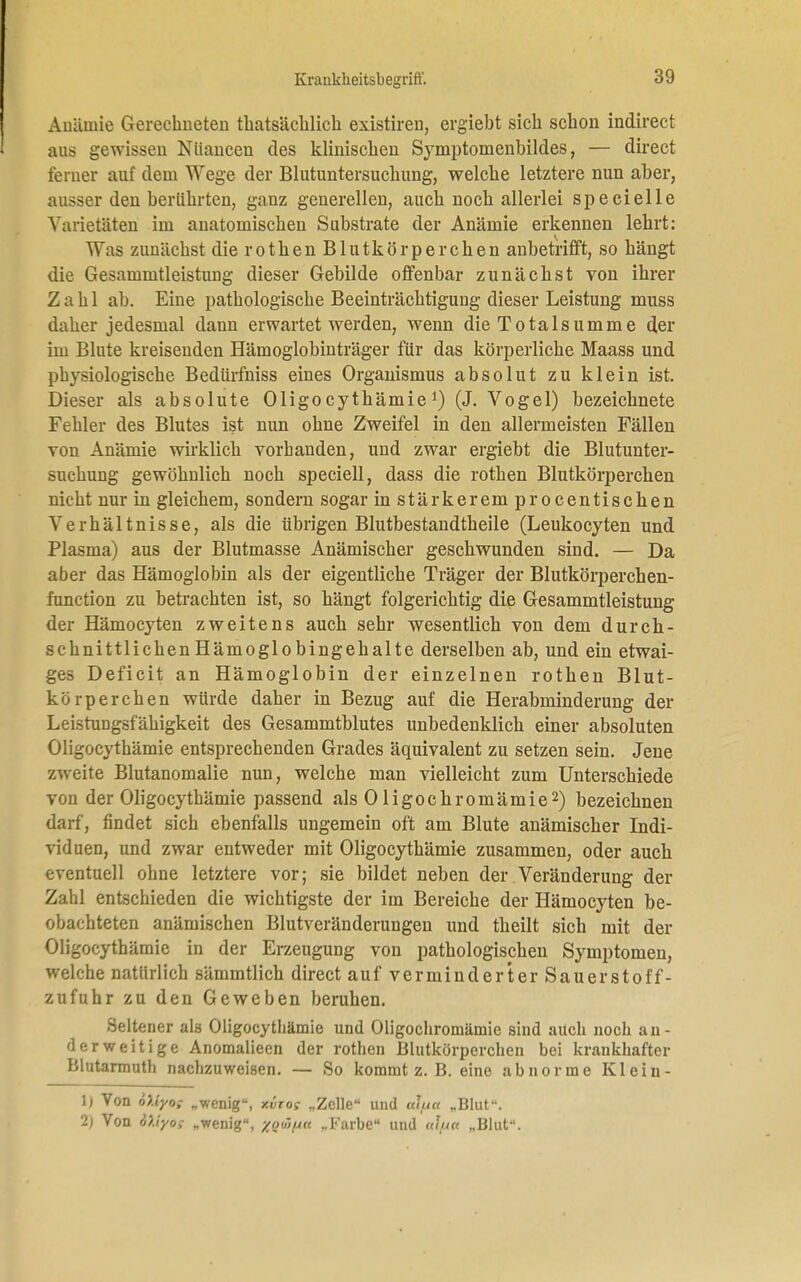 Anämie Gerechneten thatsäcblich existiren, ergiebt sich schon indirect aus gewissen Nuancen des klinischen Symptomenbildes, — direct ferner auf dem Wege der Blutuntersuchung, welche letztere nun aber, ausser den berührten, ganz generellen, auch noch allerlei specielle Varietäten im anatomischen Substrate der Anämie erkennen lehrt: Was zunächst die rothen Blutkörperchen anbetrifft, so hängt die Gesammtleistung dieser Gebilde offenbar zunächst von ihrer Zahl ab. Eine pathologische Beeinträchtigung dieser Leistung muss daher jedesmal dann erwartet werden, wenn die Totalsumme der im Blute kreisenden Hämoglobinträger für das körperliche Maass und physiologische Bedürfniss eines Organismus absolut zu klein ist. Dieser als absolute Oligocythämie1) (J. Vogel) bezeichnete Fehler des Blutes ist nun ohne Zweifel in den allermeisten Fällen von Anämie wirklich vorhanden, und zwar ergiebt die Blutunter- suchung gewöhnlich noch speciell, dass die rothen Blutkörperchen nicht nur in gleichem, sondern sogar in stärkerem procentischen Verhältnisse, als die übrigen Blutbestandtheile (Leukocyten und Plasma) aus der Blutmasse Anämischer geschwunden sind. — Da aber das Hämoglobin als der eigentliche Träger der Blutkörperchen- function zu betrachten ist, so hängt folgerichtig die Gesammtleistung der Hämocyten zweitens auch sehr wesentlich von dem durch- schnittlichen Hämoglobingehalte derselben ab, und ein etwai- ges Deficit an Hämoglobin der einzelnen rothen Blut- körperchen würde daher in Bezug auf die Herabminderung der Leistungsfähigkeit des Gesammtblutes unbedenklich einer absoluten Oligocythämie entsprechenden Grades äquivalent zu setzen sein. Jene zweite Blutanomalie nun, welche man vielleicht zum Unterschiede von der Oligocythämie passend als 0ligochromämie2) bezeichnen darf, findet sich ebenfalls ungemein oft am Blute anämischer Indi- viduen, und zwar entweder mit Oligocythämie zusammen, oder auch eventuell ohne letztere vor; sie bildet neben der.Veränderung der Zahl entschieden die wichtigste der im Bereiche der Hämocyten be- obachteten anämischen Blutveränderungen und theilt sich mit der Oligocythämie in der Erzeugung von pathologischen Symptomen, welche natürlich sämmtlich direct auf verminderter Sauerstoff- zufuhr zu den Geweben beruhen. Seltener als Oligocythämie und Oligochromämie sind auch noch an- derweitige Anomalieen der rothen Blutkörperchen bei krankhafter Blutarmuth nachzuweisen. — So kommt z. B. eine abnorme Klein- 1) Von 6Uyo; „wenig, xvtos „Zelle und «<V« „Blut. 2) Von 6>.iy0; „wenig, %oü/j« „Farbe und at/na „Blut.