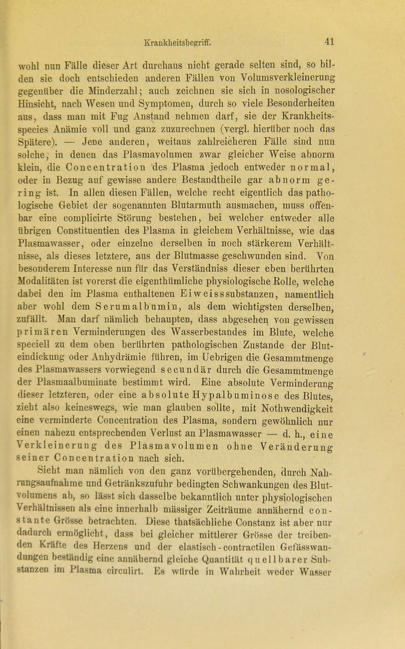 wohl mm Fälle dieser Art durchaus nicht gerade selten sind, so bil- den sie doch entschieden anderen Fällen von Volumsverkleinerung gegenüber die Minderzahl; auch zeichnen sie sich in nosologischer Hinsicht, nach Wesen und Symptomen, durch so viele Besonderheiten aus, dass man mit Fug Anstand nehmen darf, sie der Krankheits- species Anämie voll und ganz zuzurechnen (vergl. hierüber noch das Spätere). — Jene anderen, weitaus zahlreicheren Fälle sind nun solche, in denen das Plasmavolumen zwar gleicher Weise abnorm klein, die Concentration des Plasma jedoch entweder normal, oder in Bezug auf gewisse andere Bestandtheile gar abnorm ge- ring ist. In allen diesen Fällen, welche recht eigentlich das patho- logische Gebiet der sogenannten Blutarmuth ausmachen, muss offen- bar eine complicirte Störung bestehen, bei welcher entweder alle übrigen Constituentien des Plasma in gleichem Verhältnisse, wie das Plasmawasser, oder einzelne derselben in noch stärkerem Verhält- nisse, als dieses letztere, aus der Blutmasse geschwunden sind. Von besonderem Interesse nun für das Verständniss dieser eben berührten Modalitäten ist vorerst die eigenthümliche physiologische Rolle, welche dabei den im Plasma enthaltenen Ei weiss Substanzen, namentlich aber wohl dem Serumalbumin, als dem wichtigsten derselben, zufällt. Man darf nämlich behaupten, dass abgesehen von gewissen primären Verminderungen des Wasserbestandes im Blute, welche speciell zu dem oben berührten pathologischen Zustande der Blut- eindickung oder Anhydrämie führen, im Uebrigen die Gesammtmenge des Plasmawassers vorwiegend secundär durch die Gesammtmenge der Plasmaalbuminate bestimmt wird. Eine absolute Verminderung dieser letzteren, oder eine absolute Hypalbuminose des Blutes, zieht also keineswegs, wie man glauben sollte, mit Nothwendigkeit eine verminderte Concentration des Plasma, sondern gewöhnlich nur einen nahezu entsprechenden Verlust an Plasmawasser — d. h., eine Verkleinerung des Plasmavolumen ohne Veränderung seiner Concentration nach sich. Sieht man nämlich von den ganz vorübergehenden, durch Nah- rungsaufnahme und Getränkszufuhr bedingten Schwankungen des Blut- volumens ah, so lässt sich dasselbe bekanntlich unter physiologischen Verhältnissen als eine innerhalb mässiger Zeiträume annähernd con- stante Grösse betrachten. Diese thatsäcbliche Constanz ist aber nur dadurch ermöglicht, dass bei gleicher mittlerer Grösse der treiben- den Kräfte des Herzens und der elastisch - contractilen Gefässwan- dungen beständig eine annähernd gleiche Quantität quellbarer Sub- stanzen im Plasma circulirt. Es wtlrde in Wahrheit weder Wasser