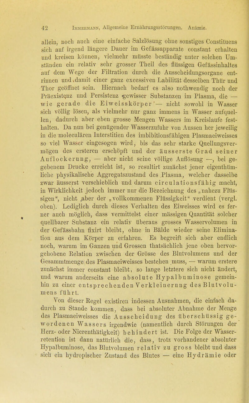 allein, noch auch eine einfache Salzlösung ohne sonstiges Constituens sich auf irgend längere Dauer im Gefässapparate constant erhalten und kreisen können, vielmehr müsste beständig unter solchen Um- ständen ein relativ sehr grosser Theil des flüssigen Gefässinhaltes auf dem Wege der Filtration durch die Ausscheidungsorgane ent- rinnen und »damit einer ganz excessiven Labilität desselben Thür und Thor geöffnet sein. Hiernach bedarf es also nothwendig noch der Präexistenz und Persistenz gewisser Substanzen im Plasma, die — wie gerade die Eiweisskörper1— nicht sowohl in Wasser sich völlig lösen, als vielmehr nur ganz immens in Wasser aufquel- len, dadurch aber eben grosse Mengen Wassers im Kreislaufe fest- halten. Da nun bei genügender Wasserzufuhr von Aussen her jeweilig in die moleculären Interstitien des imbibitionsfähigen Plasmaeiweisses so viel Wasser eingesogen wird, bis das sehr starke Quellungsver- mögen des ersteren erschöpft und der äusserste Grad seiner Auflockerung, — aber nicht seine völlige Auflösung —, bei ge- gebenem Drucke erreicht ist, so resultirt zunächst jener eigenthüin- liche physikalische Aggregatszustand des Plasma, welcher dasselbe zwar äusserst verschieblich und darum circulationsfähig macht, in Wirklichkeit jedoch immer nur die Bezeichnung des „nahezu Flüs- sigen, nicht jaber der „vollkommenen Flüssigkeit verdient (vergl. oben). Lediglich durch dieses Verhalten des Eiweisses wird es fer- ner auch möglich, dass vermittelst einer mässigen Quantität solcher quellbarer Substanz ein relativ überaus grosses Wasservolumen in der Gefässbahn fixirt bleibt, ohne in Bälde wieder seine Elimina- tion aus dem Körper zu erfahren. Es begreift sich aber endlich noch, warum im Ganzen und Grossen thatsächlich jene oben hervor- gehobene Relation zwischen der Grösse des Blutvolumens und der Gesammtmenge des Plasmaeiweisses bestehen muss, — warum erstere zunächst immer constant bleibt, so lange letztere sich nicht ändert, und warum anderseits eine absolute Hypalbuminose gemein- hin zu einer entsprechenden Verkleinerung des Blutvolu- mens führt. Von dieser Regel existiren indessen Ausnahmen, die einfach da- durch zu Stande kommen, dass bei absoluter Abnahme der Menge des Plasmaeiweisses die Ausscheidung des überschüssig ge- wordenen Wassers irgendwie (namentlich durch Störungen der Herz-oder Nierenthätigkeit) behindert ist. Die Folge der Wasser- retention ist dann natürlich die, dass, trotz vorhandener absoluter Hypalbuminose, das Blutvolumen relativ zu gross bleibt und dass sich ein hydropischer Zustand des Blutes — eine Hydrämie oder