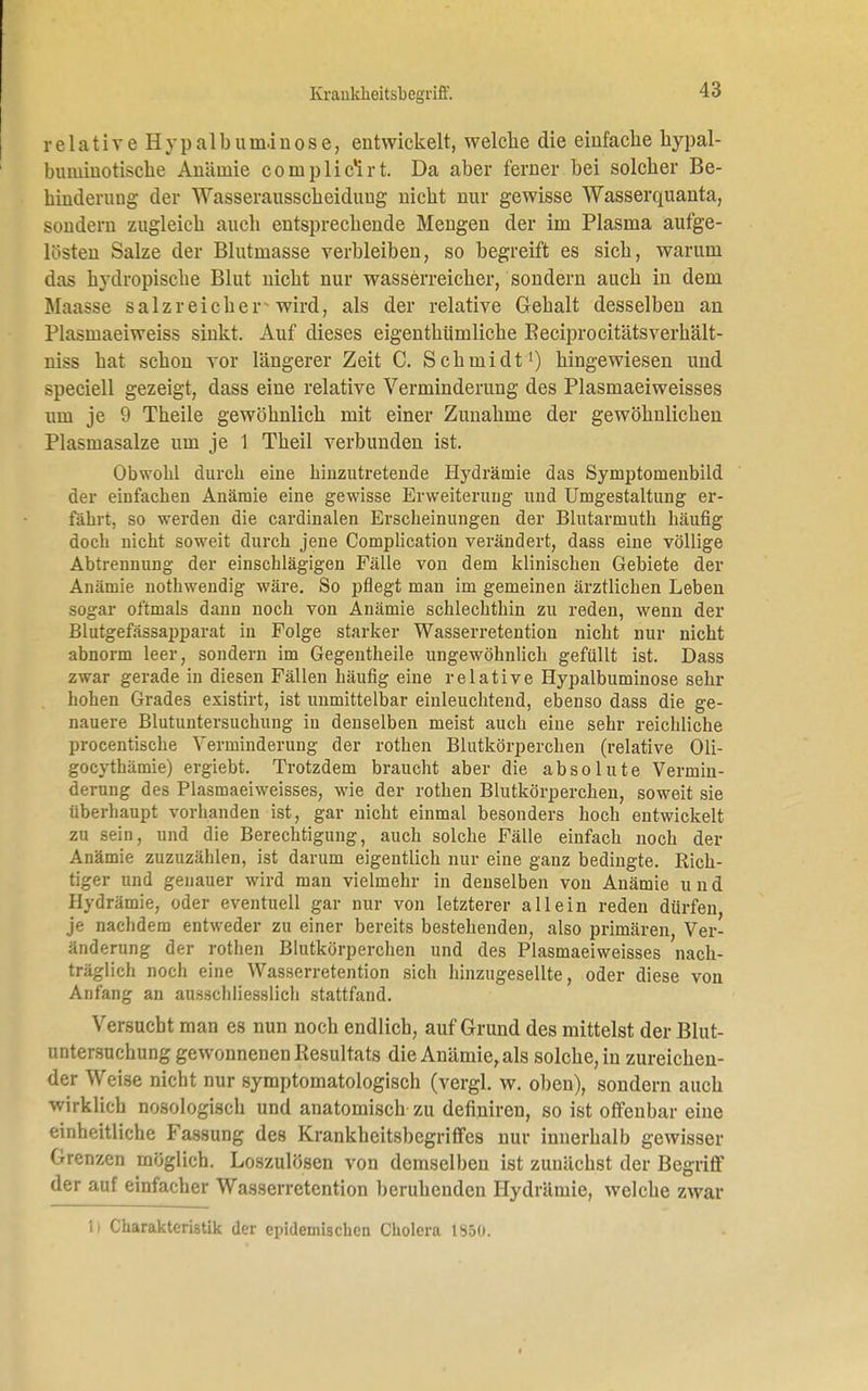 relative H y p a 1 b u m.i n o s e, entwickelt, welche die einfache hypal- biuuiuotische Aiiäinie complicHrt. Da aber ferner bei solcher Be- hinderung der Wasserausscheidung nicht nur gewisse Wasserquanta, sondern zugleich auch entsprechende Mengen der im Plasma aufge- lüsten Salze der Blutmasse verbleiben, so begreift es sich, warum das hydropische Blut nicht nur wasserreicher, sondern auch in dem Maasse salzreichers wird, als der relative Gehalt desselben an l'lasinaeiweiss sinkt. Auf dieses eigenthümliche Beciprocitätsverhält- niss hat schon vor längerer Zeit C. Schmidt1) hingewiesen und speciell gezeigt, dass eine relative Verminderung des Plasmaeiweisses um je 9 Theile gewöhnlich mit einer Zunahme der gewöhnlichen Plasmasalze um je 1 Theil verbunden ist. Obwohl durch eine hinzutretende Hydräinie das Symptomenbild der einfachen Anämie eine gewisse Erweiterung und Umgestaltung er- fährt, so werden die cardinalen Erscheinungen der Blutarmuth häufig doch nicht soweit durch jene Complication verändert, dass eine völlige Abtrennung der einschlägigen Fälle von dem klinischen Gebiete der Anämie nothwendig wäre. So pflegt man im gemeinen ärztlichen Leben sogar oftmals dann noch von Anämie schlechthin zu reden, wenn der Blutgefässapparat in Folge starker Wasserretention nicht nur nicht abnorm leer, sondern im Gegentheile ungewöhnlich gefüllt ist. Dass zwar gerade in diesen Fällen häufig eine relative Hypalbuminose sehr hohen Grades existirt, ist unmittelbar einleuchtend, ebenso dass die ge- nauere Blutuntersuchung in denselben meist auch eine sehr reichliche piocentische Verminderung der rothen Blutkörperchen (relative Oli- gocythämie) ergiebt. Trotzdem braucht aber die absolute Vermin- derung des Plasmaeiweisses, wie der rothen Blutkörperchen, soweit sie überhaupt vorhanden ist, gar nicht einmal besonders hoch entwickelt zu sein, und die Berechtigung, auch solche Fälle einfach noch der Anämie zuzuzählen, ist darum eigentlich nur eine ganz bedingte. Rich- tiger und genauer wird man vielmehr in denselben von Anämie und Hydrämie, oder eventuell gar nur von letzterer allein reden dürfen, je nachdem entweder zu einer bereits bestehenden, also primären, Ver- änderung der rothen Blutkörperchen und des Plasmaeiweisses nach- träglich noch eine Wasserretention sich hinzugesellte, oder diese von Anfang an ausschliesslich stattfand. Versucht man es nun noch endlich, auf Grund des mittelst der Blut- untersuchung gewonnenen Resultats die Anämie, als solche, in zureichen- der Weise nicht nur symptomatologisch (vergl. w. oben), sondern auch wirklich nosologisch und anatomisch zu definiren, so ist offenbar eine einheitliche Fassung des Krankbcitsbcgriffes nur innerhalb gewisser Grenzen möglich. Loszulösen von demselben ist zunächst der Begriff der auf einfacher Wasserretention beruhenden Hydrämie, welche zwar Ii Charakteristik der epidemischen Cholera 1950.