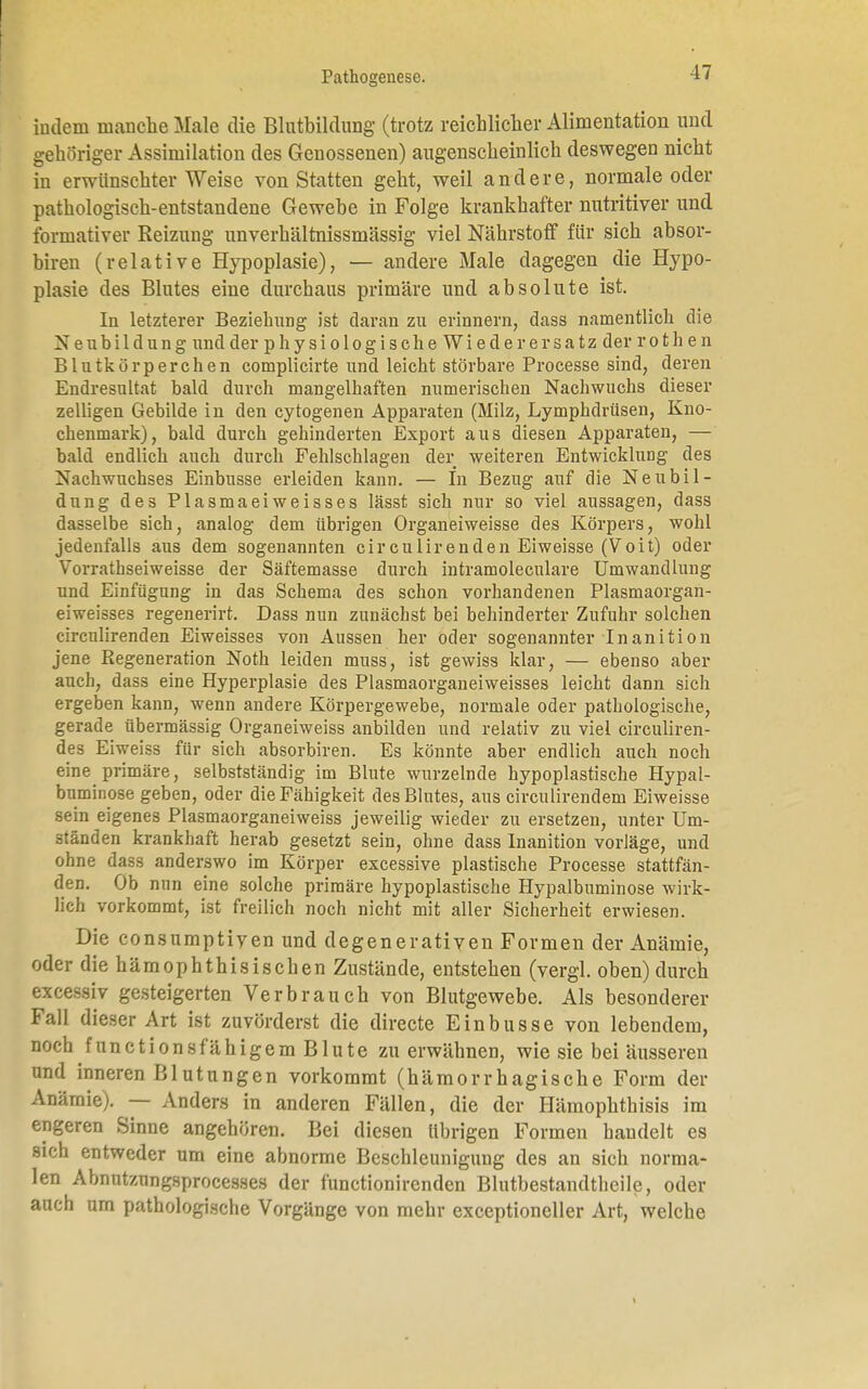 indem manche Male die Blutbildung (trotz reichlicher Alimentation und gehöriger Assimilation des Genossenen) augenscheinlich deswegen nicht in erwünschter Weise von Statten geht, weil andere, normale oder pathologisch-entstandene Gewebe in Folge krankhafter nutritiver und formativer Reizung unverhältnissmässig viel Nährstoff für sich absor- biren (relative Hypoplasie), — andere Male dagegen die Hypo- plasie des Blutes eine durchaus primäre und absolute ist. In letzterer Beziehung ist daran zu erinnern, dass namentlich die Neubildung und der physiologische Wiederersatz derrothen Blutkörperchen complicirte und leicht störbare Processe sind, deren Endresultat bald durch mangelhaften numerischen Nachwuchs dieser zelligen Gebilde in den cytogenen Apparaten (Milz, Lymphdrüsen, Kno- chenmark), bald durch gehinderten Export aus diesen Apparaten, — bald endlich auch durch Fehlschlagen der weiteren Entwicklung des Nachwuchses Einbusse erleiden kann. — In Bezug auf die Neubil- dung des Plasmaeiweisses lässt sich nur so viel aussagen, dass dasselbe sich, analog dem übrigen Organeiweisse des Körpers, wohl jedenfalls aus dem sogenannten circulirenden Eiweisse (Voit) oder Vorrathseiweisse der Säftemasse durch intramoleculare Umwandlung und Einfügung in das Schema des schon vorhandenen Plasmaorgan- eiweisses regenerirt. Dass nun zunächst bei behinderter Zufuhr solchen circulirenden Eiweisses von Aussen her oder sogenannter Inanition jene Regeneration Noth leiden muss, ist gewiss klar, — ebenso aber auch, dass eine Hyperplasie des Plasmaorganeiweisses leicht dann sich ergeben kann, wenn andere Körpergewebe, normale oder pathologische, gerade übermässig Organeiweiss anbilden und relativ zu viel circuliren- des Eiweiss für sich absorbiren. Es könnte aber endlich auch noch eine primäre, selbstständig im Blute wurzelnde hypoplastische Hypal- buminose geben, oder die Fähigkeit des Blutes, aus circulirendem Eiweisse sein eigenes Plasmaorganeiweiss jeweilig wieder zu ersetzen, unter Um- ständen krankhaft herab gesetzt sein, ohne dass Inanition vorläge, und ohne dass anderswo im Körper excessive plastische Processe stattfän- den. Ob nun eine solche primäre hypoplastische Hypalbuminose wirk- lich vorkommt, ist freilich noch nicht mit aller Sicherheit erwiesen. Die consumptiyen und degenerativen Formen der Anämie, oder diehämophthisischen Zustände, entstehen (vergl. oben) durch excessiv gesteigerten Verbrauch von Blutgewebe. Als besonderer Fall dieser Art ist zuvörderst die directe Einbusse von lebendem, noch fnn et ionsfähigem Blute zu erwähnen, wie sie bei äusseren und inneren Blutungen vorkommt (hämorrhagische Form der Anämie). — Anders in anderen Fällen, die der Hämophthisis im engeren Sinne angehören. Bei diesen übrigen Formen bandelt es sich entweder um eine abnorme Beschleunigung des an sich norma- len Abnutzungsprocesses der funetionirenden Blutbestandtheile, oder auch um pathologische Vorgänge von mehr exceptioneller Art, welche