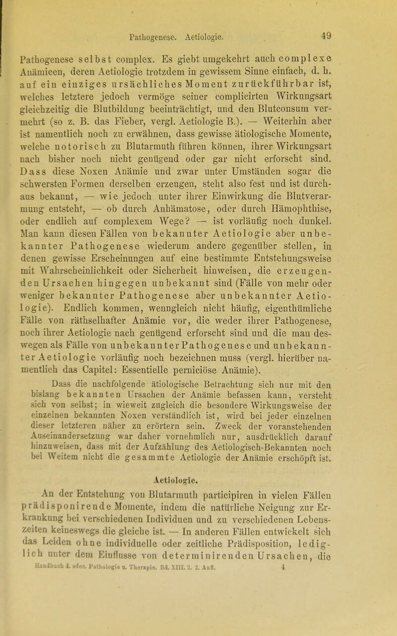 Pathogenese. Aetiologie. Pathogenese selbst coniplex. Es giebt umgekehrt auch complexe Auämieen, deren Aetiologie trotzdem in gewissem Sinne einfach, d. h. auf ein einziges ursächliches Moment zurückführbar ist, welches letztere jedoch vermöge seiner complicirten Wirkungsart gleichzeitig die Blutbildung beeinträchtigt, und den Blutconsum ver- mehrt (so z. B. das Fieber, vergl. Aetiologie B.). — Weiterhin aber ist namentlich noch zu erwähnen, dass gewisse ätiologische Momente, welche notorisch zu Blutarmuth führen können, ihrer Wirkungsart nach bisher noch nicht genügend oder gar nicht erforscht sind. Dass diese Noxen Anämie und zwar unter Umständen sogar die schwersten Formen derselben erzeugen, steht also fest und ist durch- aus bekannt, — wie jedoch unter ihrer Einwirkung die Blutverar- mung entsteht, — ob durch Anhämatose, oder durch Hämophthise, oder endlich auf complexem Wege? — ist vorläufig noch dunkel. Man kann diesen Fällen von bekannter Aetiologie aber unbe- kannter Pathogenese wiederum andere gegenüber stellen, in denen gewisse Erscheinungen auf eine bestimmte Entstehungsweise mit Wahrscheinlichkeit oder Sicherheit hinweisen, die erzeugen- den Ursachen hingegen unbekannt sind (Fälle von mehr oder weniger bekannter Pathogenese aber unbekannter Aetio- logie). Endlich kommen, wenngleich nicht häufig, eigenthümliche Fälle von räthselhafter Anämie vor, die weder ihrer Pathogenese, noch ihrer Aetiologie nach genügend erforscht sind und die man des- wegen als Fälle von unbekannter Pathogenese und unbekann- ter Aetiologie vorläufig noch bezeichnen muss (vergl. hierüber na- mentlich das Capitel: Essentielle perniciöse Anämie). Dass die nachfolgende ätiologische Betrachtung sich nur mit den bislang bekannten Ursachen der Anämie befassen kann, versteht sich von selbst; in wieweit zugleich die besondere Wirkungsweise der einzelnen bekannten Noxen verständlich ist, wird bei jeder einzelnen dieser letzteren näher zu erörtern sein. Zweck der voranstehenden Auseinandersetzung war daher vornehmlich nur, ausdrücklich darauf hinzuweisen, das3 mit der Aufzählung des Aetiologisch-Bekannten noch bei Weitem nicht die gesammte Aetiologie der Anämie erschöpft ist. Aetiologie. An der Entstehung von Blutarmuth partieipiren in vielen Fällen prädisponirende Momente, indem die natürliche Neigung zur Er- krankung bei verschiedenen Individuen und zu verschiedenen Lebens- zeiten keineswegs die gleiche ist. — In anderen Fällen entwickelt sich das Leiden ohne individuelle oder zeitliche Prädisposition, ledig- lich unter dem Einflüsse von determinirenden Ursachen, die Handbuch d. adee. Pathologie u. Therapie. Bd. XIII. 2. 2. Aufl. I