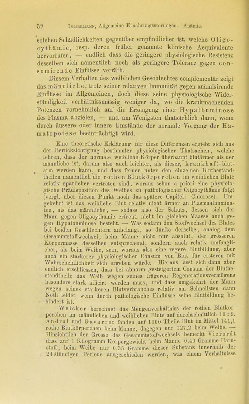 solchen Schädlichkeiten gegenüber empfindlicher ist, welche Oligo- cythämie, resp. deren früher genannte klinische Aequivalente hervorrufen, — endlich dass die geringere physiologische Eesistenz desselben sich namentlich noch als geringere Toleranz gegen con- sumirende Einflüsse verräth. Diesem Verhalten des weiblichen Geschlechtes complementär zeigt das männliche, trotz seiner relativen Immunität gegen anämisirende Einflüsse im Allgemeinen, doch diese seine physiologische Wider- ständigkeit verhältnissmässig weniger da, wo die krankmachenden Potenzen vornehmlich auf die Erzeugung einer Hypalbuminose des Plasma abzielen, — und am Wenigsten thatsächlich dann, wenn durch äussere oder innere Umstände der normale Vorgang der Hä- matopoiese beeinträchtigt wird. Eine theoretische Erklärung für diese Differenzen ergiebt sich aus der Berücksichtigung bestimmter physiologischer Thatsachen, welche lehren, dass der normale weibliche Körper überhaupt blutärmer als der männliche ist, darum also auch leichter, als dieser, krankhaft-blut- , arm werden kann, und dass ferner unter den einzelnen Blutbestand - theilen namentlich die rothen Blutkörperchen im weiblichen Blute relativ spärlicher vertreten sind, woraus schon a priori eine physiolo- gische Prädisposition des Weibes zu pathologischer Oligocythämie folgt (vergl. über diesen Punkt noch das spätere Capitel: Chlorose). Um- gekehrt ist das weibliche Blut relativ nicht ärmer an Plasmaalbumina- ten, als das männliche, — sodass also der Schutz, dessen sich der Mann gegen Oligocythämie erfreut, nicht im gleichen Maasse auch ge- gen Hypalbuminose besteht. — Was sodann den Stoffwechsel des Blutes bei beiden Geschlechtern anbelangt, so. dürfte derselbe, analog dem Gesammtstoffwechsel, beim Manne nicht nur absolut, der grösseren Körpermasse desselben entsprechend, sondern auch relativ umfängli- cher, als beim Weibe, sein, woraus also eine regere Blutbildung, aber auch ein stärkerer physiologischer Consum von Blut für ersteren mit Wahrscheinlichkeit sich ergeben würde. Hieraus lässt sich dann aber endlich erschliessen, dass bei abnorm gesteigertem Consum der Blutbe- standtheile das Weib wegen seines trägeren Regenerationsvermögeus besonders stark afficirt werden muss, und dass umgekehrt der Mann wegen seines stärkeren Blutverbrauches relativ am Schnellsten dann Noth leidet, wenn durch pathologische Einflüsse seine Blutbildung be- hindert ist. WeIcker berechnet das Mengenverhältniss der rothen Blutkör- perchen im männlichen und weiblichen Blute auf durchschnittlich 10 : 9. Andral und Gavarret fanden auf 1000 Theile Blut im Mittel 141,1 rothe Blutkörperchen beim Manne, dagegen nur 127,2 beim Weibe.— Hinsichtlich der Grösse des Gesammtstolfwechsels bemerkt Vierordt dass auf l Kilogramm Körpergewicht beim Manne 0,40 Gramme Harn- stoff, beim Weibe nur 0,35 Gramme dieser Substanz innerhalb der 24stündigen Periode ausgeschieden werden, was einem Verhältnisse 4