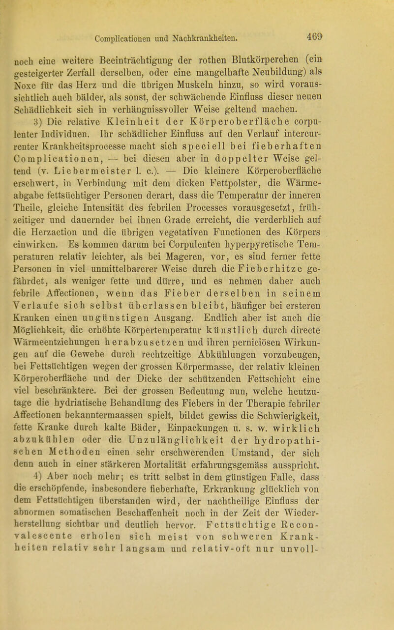 noch eine weitere Beeinträchtigung der rothen Blutkörperchen (ein gesteigerter Zerfall derselben, oder eine mangelhafte Neubildung) als Noxe für das Herz und die übrigen Muskeln hinzu, so wird voraus- sichtlich auch bälder, als sonst, der schwächende Einfluss dieser neuen Schädlichkeit sich in verhängnissvoller Weise geltend machen. 3) Die relative Kleinheit der Körperoberfläche corpu- lenter Individuen. Ihr schädlicher Einfluss auf den Verlauf intercur- renter Krankheitsprocesse macht sich speciell bei fieberhaften Complicationen, — bei diesen aber in doppelter Weise gel- tend (v. Lieb er meist er 1. c.). — Die kleinere Körper Oberfläche erschwert, in Verbindung mit dem dicken Fettpolster, die Wärme- abgabe fettsüchtiger Personen derart, dass die Temperatur der inneren Theile, gleiche Intensität des febrilen Processes vorausgesetzt, früh- zeitiger und dauernder bei ihnen Grade erreicht, die verderblich auf die Herzaction und die übrigen vegetativen Functionen des Körpers einwirken. Es kommen darum bei Corpulenten hyperpyretische Tem- peraturen relativ leichter, als bei Mageren, vor, es sind ferner fette Personen in viel unmittelbarerer Weise durch die Fieberhitze ge- fährdet, als weniger fette und dürre, und es nehmen daher auch febrile Affectionen, wenn das Fieber derselben in seinem Verlaufe sich selbst überlassen bleibt, häufiger bei ersteren Kranken einen ungünstigen Ausgang. Endlich aber ist auch die Möglichkeit, die erhöhte Körpertemperatur künstlich durch directe Wärmeentziehungen herabzusetzen und ihren perniciösen Wirkun- gen auf die Gewebe durch rechtzeitige Abkühlungen vorzubeugen, bei FettsUchtigen wegen der grossen Körpermasse, der relativ kleinen Körperoberfläche und der Dicke der schützenden Fettschicht eine viel beschränktere. Bei der grossen Bedeutung nun, welche heutzu- tage die hydriatische Behandlung des Fiebers in der Therapie febriler Affectionen bekanntermaassen spielt, bildet gewiss die Schwierigkeit, fette Kranke durch kalte Bäder, Einpackungen u. s. w. wirklich abzukühlen oder die Unzulänglichkeit der hydropathi- schen Methoden einen sehr erschwerenden Umstand, der sich denn auch in einer stärkeren Mortalität erfahrungsgemäss ausspricht. 4) Aber noch mehr; es tritt selbst in dem günstigen Falle, dass die erschöpfende, insbesondere fieberhafte, Erkrankung glücklich von dem FettsUchtigen Uberstanden wird, der nachtheilige Einfluss der abnormen somatischen Beschaffenheit noch in der Zeit der Wieder- herstellung sichtbar und deutlich hervor. Fetts U cht ige Recon- valescente erholen sich meist von schweren Krank- heiten relativ sehr langsam und relativ-oft nur unvoll-