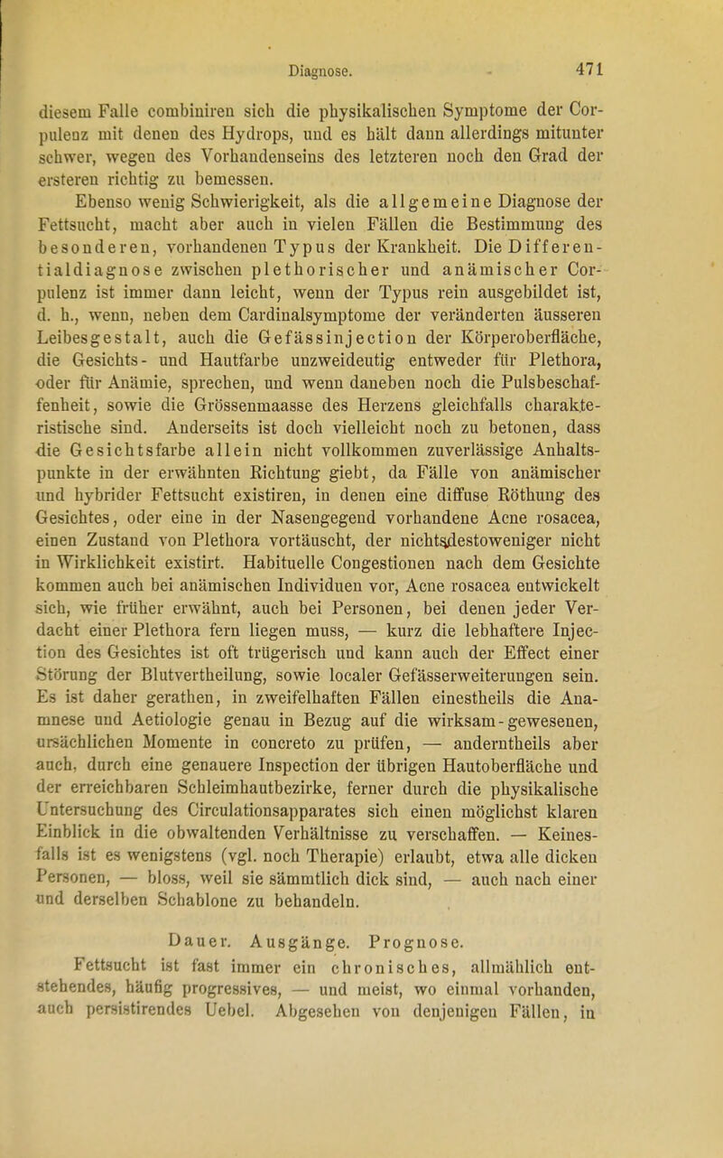 Diagnose. diesem Falle conibiniren sich die physikalischen Symptome der Cor- puleuz mit denen des Hydrops, und es hält dann allerdings mitunter schwer, wegen des Vorhandenseins des letzteren noch den Grad der ersteren richtig zu bemessen. Ebenso wenig Schwierigkeit, als die allgemeine Diagnose der Fettsucht, macht aber auch in vielen Fällen die Bestimmung des besonderen, vorhandenen Typus der Krankheit. Die Differen- tialdiagnose zwischen plethorischer und anämischer Cor- pulenz ist immer dann leicht, wenn der Typus rein ausgebildet ist, d. h., wenn, neben dem Cardinalsymptome der veränderten äusseren Leibesgestalt, auch die Gefässinjection der Körperoberfläche, die Gesichts- und Hautfarbe unzweideutig entweder für Plethora, oder für Anämie, sprechen, und wenn daneben noch die Pulsbeschaf- fenheit, sowie die Grössenmaasse des Herzens gleichfalls charakte- ristische sind. Anderseits ist doch vielleicht noch zu betonen, dass die Gesichtsfarbe allein nicht vollkommen zuverlässige Anhalts- punkte in der erwähnten Richtung giebt, da Fälle von anämischer und hybrider Fettsucht existiren, in denen eine diffuse Röthung des Gesichtes, oder eine in der Nasengegend vorhandene Acne rosacea, einen Zustand von Plethora vortäuscht, der nichtsdestoweniger nicht in Wirklichkeit existirt. Habituelle Congestionen nach dem Gesichte kommen auch bei anämischen Individuen vor, Acne rosacea entwickelt sich, wie früher erwähnt, auch bei Personen, bei denen jeder Ver- dacht einer Plethora fern liegen muss, — kurz die lebhaftere Inj ec- tion des Gesichtes ist oft trügerisch und kann auch der Effect einer Störung der Blutvertheilung, sowie localer Gefässerweiterungen sein. Es ist daher gerathen, in zweifelhaften Fällen einestheils die Ana- mnese und Aetiologie genau in Bezug auf die wirksam-gewesenen, ursächlichen Momente in concreto zu prüfen, — anderntheils aber auch, durch eine genauere Inspection der übrigen Hautoberfläche und der erreichbaren Schleimhautbezirke, ferner durch die physikalische Untersuchung des Circulationsapparates sich einen möglichst klaren Einblick in die obwaltenden Verhältnisse zu verschaffen. — Keines- falls ist es wenigstens (vgl. noch Therapie) erlaubt, etwa alle dicken Personen, — bloss, weil sie sämmtlich dick sind, — auch nach einer und derselben Schablone zu behandeln. Dauer. Ausgänge. Prognose. Fettsucht ist fast immer ein chronisches, allmählich ent- stehendes, häufig progressives, — und meist, wo einmal vorhanden, auch persistirendes Uebel. Abgesehen von denjenigen Fällen, in