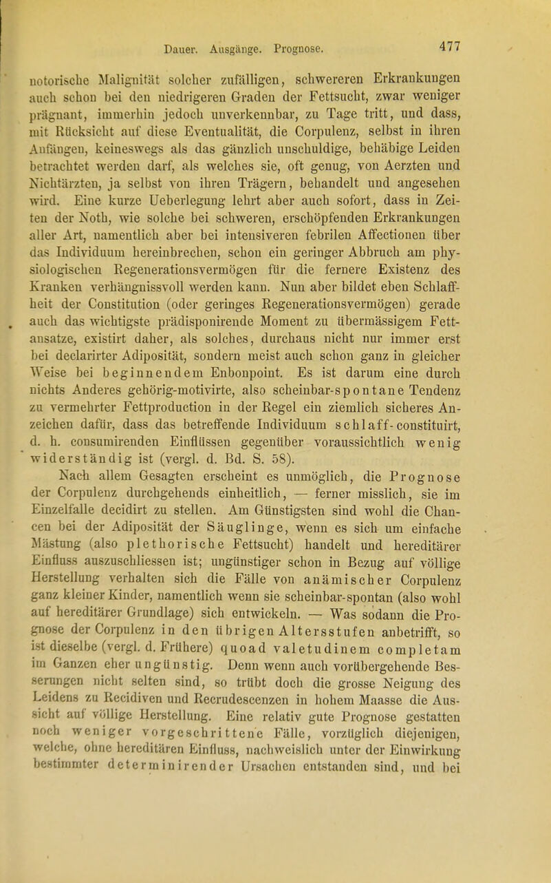 notorische Malignität solcher zufälligen, schwereren Erkrankungen auch schon bei den niedrigeren Graden der Fettsucht, zwar weniger prägnant, immerhin jedoch unverkennbar, zu Tage tritt, und dass, mit Rücksicht auf diese Eventualität, die Corpulenz, selbst in ihren Anfängen, keineswegs als das gänzlich unschuldige, behäbige Leiden betrachtet werden darf, als welches sie, oft genug, von Aerzten und Nichtärzten, ja selbst von ihren Trägern, behandelt und angesehen wird. Eine kurze Ueberlegung lehrt aber auch sofort, dass in Zei- ten der Noth, wie solche bei schweren, erschöpfenden Erkrankungen aller Art, namentlich aber bei intensiveren febrilen Affectionen über das Individuum hereinbrechen, schon ein geringer Abbruch am phy- siologischen Regenerationsvermögen für die fernere Existenz des Kranken verhängnissvoll werden kann. Nun aber bildet eben Schlaff- heit der Constitution (oder geringes Regenerationsvermögen) gerade I auch das wichtigste prädisponirende Moment zu übermässigem Fett- ansätze, existirt daher, als solches, durchaus nicht nur immer erst bei declarirter Adiposität, sondern meist auch schon ganz in gleicher Weise bei beginnendem Enbonpoint. Es ist darum eine durch nichts Anderes gehörig-motivirte, also scheinbar-spontane Tendenz zu vermehrter Fettproduction in der Regel ein ziemlich sicheres An- zeichen dafür, dass das betreffende Individuum schlaff-constituirt, d. h. consumirenden Einflüssen gegenüber voraussichtlich wenig widerständig ist (vergl. d. Bd. S. 58). Nach allem Gesagten erscheint es unmöglich, die Prognose der Corpulenz durchgehends einheitlich, — ferner misslich, sie im Einzelfalle decidirt zu stellen. Am Günstigsten sind wohl die Chan- cen bei der Adiposität der Säuglinge, wenn es sich um einfache Mästung (also plethorische Fettsucht) handelt und hereditärer Einfluss auszuschliessen ist; ungünstiger schon in Bezug auf völlige Herstellung verhalten sich die Fälle von anämischer Corpulenz ganz kleiner Kinder, namentlich wenn sie scheinbar-spontan (also wohl auf hereditärer Grundlage) sich entwickeln. — Was sodann die Pro- gnose der Corpulenz in den übrigen Altersstufen anbetrifft, so ist dieselbe (vergl. d. Frühere) quoad valetudinem completam im Ganzen eher ungünstig. Denn wenn auch vorübergehende Bes- serungen nicht selten sind, so trübt doch die grosse Neigung des Leidens zu Recidiven und Recrudescenzen in hohem Maasse die Aus- sicht auf völlige Herstellung. Eine relativ gute Prognose gestatten noch weniger vorgeschrittene Fälle, vorzüglich diejenigen, welche, ohne hereditären Einfluss, nachweislich unter der Einwirkung bestimmter determinirender Ursachen entstanden sind, und bei