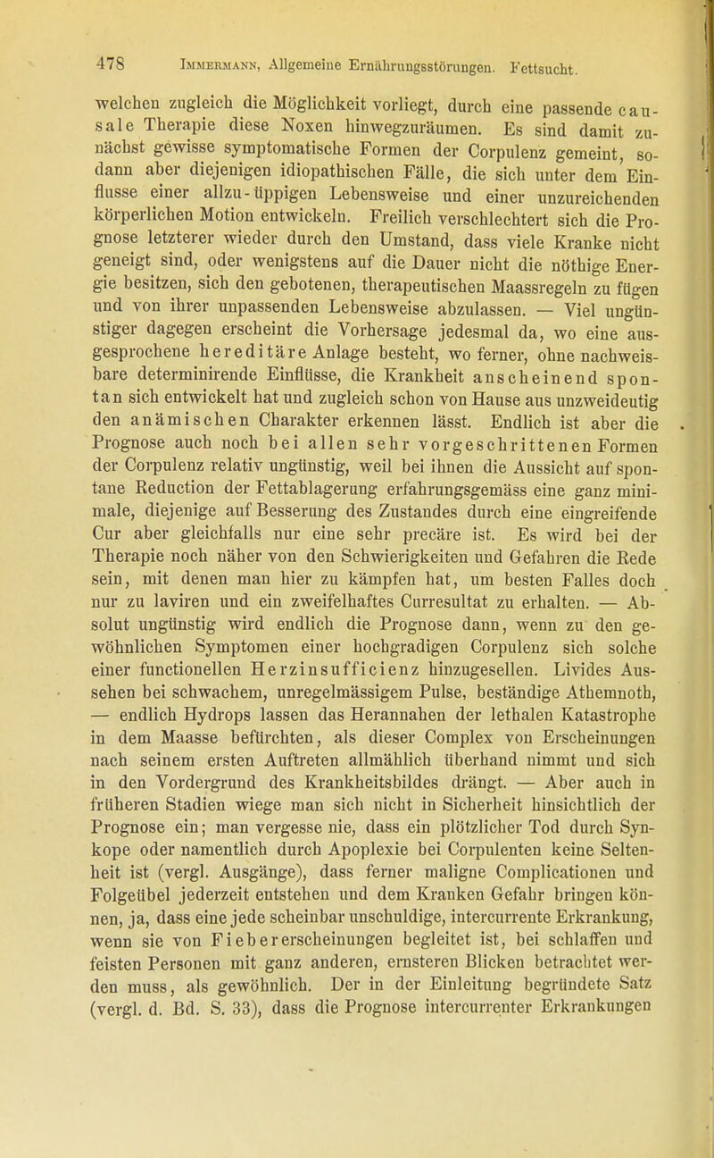 welchen zugleich die Möglichkeit vorliegt, durch eine passende cau- sale Therapie diese Noxen hinwegzuräumen. Es sind damit zu- nächst gewisse symptomatische Formen der Corpulenz gemeint, so- dann aber diejenigen idiopathischen Fälle, die sich unter dem'Ein- flüsse einer allzu-üppigen Lebensweise und einer unzureichenden körperlichen Motion entwickeln. Freilich verschlechtert sich die Pro- gnose letzterer wieder durch den Umstand, dass viele Kranke nicht geneigt sind, oder wenigstens auf die Dauer nicht die nöthige Ener- gie besitzen, sich den gebotenen, therapeutischen Maassregeln zu fügen und von ihrer unpassenden Lebensweise abzulassen. — Viel ungün- stiger dagegen erscheint die Vorhersage jedesmal da, wo eine aus- gesprochene hereditäre Anlage besteht, wo ferner, ohne nachweis- bare determinirende Einflüsse, die Krankheit anscheinend spon- tan sich entwickelt hat und zugleich schon von Hause aus unzweideutig den anämischen Charakter erkennen lässt. Endlich ist aber die Prognose auch noch bei allen sehr vorgeschrittenen Formen der Corpulenz relativ ungünstig, weil bei ihnen die Aussicht auf spon- tane Reduction der Fettablagerung erfahrungsgemäss eine ganz mini- male, diejenige auf Besserung des Zustandes durch eine eingreifende Cur aber gleichfalls nur eine sehr precäre ist. Es wird bei der Therapie noch näher von den Schwierigkeiten und Gefahren die Rede sein, mit denen man hier zu kämpfen hat, um besten Falles doch nur zu laviren und ein zweifelhaftes Curresultat zu erhalten. — Ab- solut ungünstig wird endlich die Prognose dann, wenn zu den ge- wöhnlichen Symptomen einer hochgradigen Corpulenz sich solche einer functionellen Herzinsufficienz hinzugesellen. Livides Aus- sehen bei schwachem, unregelmässigem Pulse, beständige Athemnoth, — endlich Hydrops lassen das Herannahen der lethalen Katastrophe in dem Maasse befürchten, als dieser Complex von Erscheinungen nach seinem ersten Auftreten allmählich überhand nimmt und sich in den Vordergrund des Krankheitsbildes drängt. — Aber auch in früheren Stadien wiege man sich nicht in Sicherheit hinsichtlich der Prognose ein; man vergesse nie, dass ein plötzlicher Tod durch Syn- kope oder namentlich durch Apoplexie bei Corpulenten keine Selten- heit ist (vergl. Ausgänge), dass ferner maligne Complicationen und Folgeübel jederzeit entstehen und dem Kranken Gefahr bringen kön- nen, ja, dass eine jede scheinbar unschuldige, intercurrente Erkrankung, wenn sie von Fiebererscheinungen begleitet ist, bei schlaffen uud feisten Personen mit ganz anderen, ernsteren Blicken betrachtet wer- den muss, als gewöhnlich. Der in der Einleitung begründete Satz (vergl. d. Bd. S. 33), dass die Prognose intercurrenter Erkrankungen