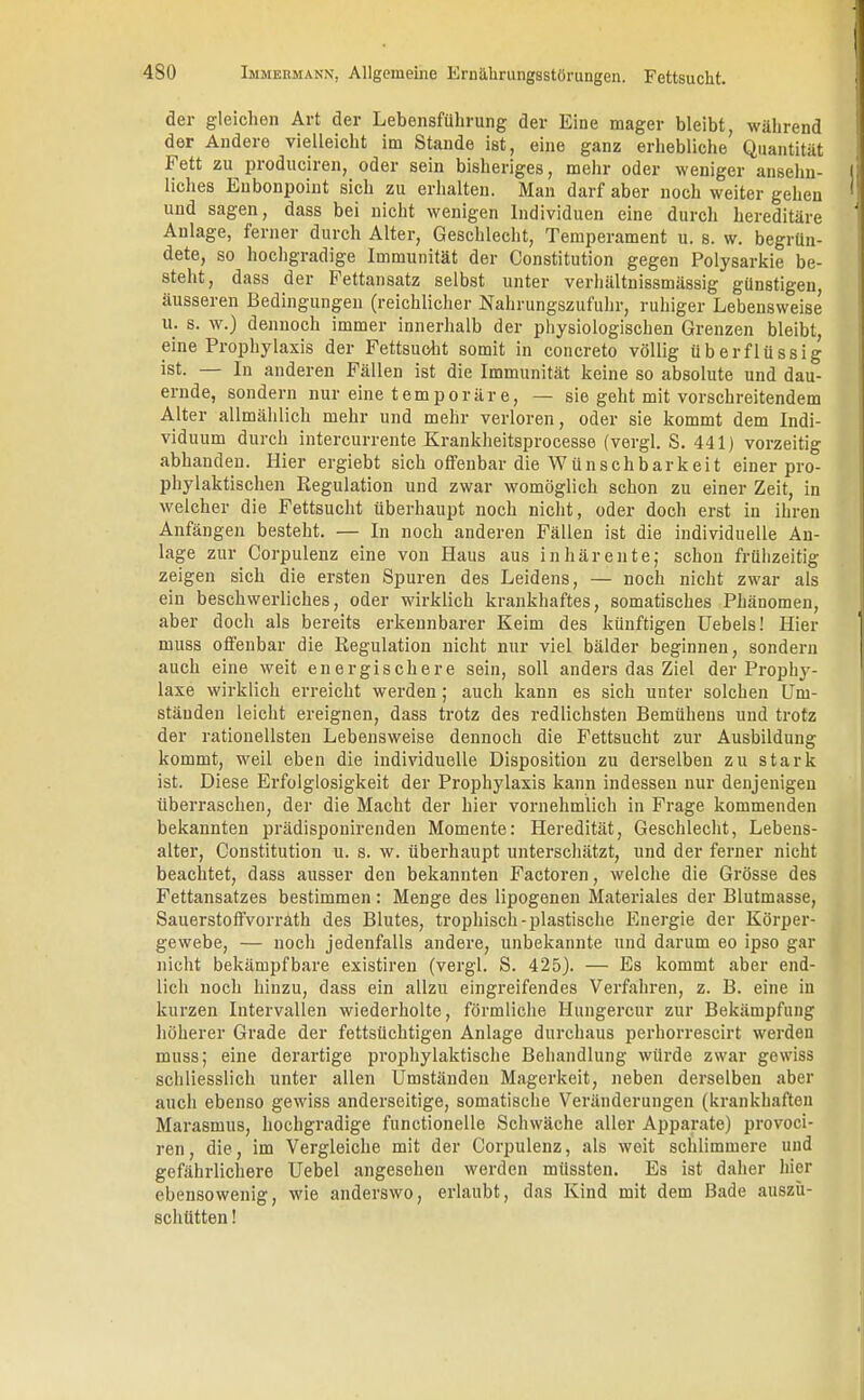 der gleichen Art der Lebensführung der Eine mager bleibt, während der Andere vielleicht im Stande ist, eine ganz erhebliche Quantität Fett zu produciren, oder sein bisheriges, mehr oder weniger ansehn- liches Eubonpoint sich zu erhalten. Man darf aber noch weiter gehen und sagen, dass bei nicht wenigen Individuen eine durch hereditäre Anlage, ferner durch Alter, Geschlecht, Temperament u. s. w. begrün- dete, so hochgradige Immunität der Constitution gegen Polysarkie be- steht, dass der Fettansatz selbst unter verhältnissmässig günstigen, äusseren Bedingungen (reichlicher Nahrungszufuhr, ruhiger Lebensweise u. s. w.) dennoch immer innerhalb der physiologischen Grenzen bleibt, eine Prophylaxis der Fettsucht somit in concreto völlig überflüssig ist. — In anderen Fällen ist die Immunität keine so absolute und dau- ernde, sondern nur eine temporäre, — sie geht mit vorschreitendem Alter allmählich mehr und mehr verloren, oder sie kommt dem Indi- viduum durch intercurrente Krankheitsprocesse (vergl. S. 441) vorzeitig abhanden. Hier ergiebt sich offenbar die Wünschbarkeit einer pro- phylaktischen Regulation und zwar womöglich schon zu einer Zeit, in welcher die Fettsucht überhaupt noch nicht, oder doch erst in ihren Anfängen besteht. — In noch anderen Fällen ist die individuelle An- lage zur Corpulenz eine von Haus aus inhärente; schon frühzeitig zeigen sich die ersten Spuren des Leidens, — noch nicht zwar als ein beschwerliches, oder wirklich krankhaftes, somatisches Phänomen, aber doch als bereits erkennbarer Keim des künftigen üebels! Hier muss offenbar die Regulation nicht nur viel bälder beginnen, sondern auch eine weit energischere sein, soll anders das Ziel der Prophj'- laxe wirklich erreicht werden; auch kann es sich unter solchen Um- ständen leicht ereignen, dass trotz des redlichsten Bemühens und trotz der rationellsten Lebensweise dennoch die Fettsucht zur Ausbildung kommt, weil eben die individuelle Disposition zu derselben zu stark ist. Diese Erfolglosigkeit der Prophylaxis kann indessen nur denjenigen überraschen, der die Macht der hier vornehmlich in Frage kommenden bekannten prädisponirenden Momente: Heredität, Geschlecht, Lebens- alter, Constitution u. s. w. überhaupt unterschätzt, und der ferner nicht beachtet, dass ausser den bekannten Factoren, welche die Grösse des Fettansatzes bestimmen: Menge des lipogenen Materiales der Blutmasse, Sauerstoffvorräth des Blutes, trophisch-plastische Energie der Körper- gewebe, — noch jedenfalls andere, unbekannte und darum eo ipso gar nicht bekämpfbare existiren (vergl. S. 425). — Es kommt aber end- lich noch hinzu, dass ein allzu eingreifendes Verfahren, z. B. eine in kurzen Intervallen wiederholte, förmliche Hungercur zur Bekämpfung höherer Grade der fettsüchtigen Anlage durchaus perhorrescirt werden muss; eine derartige prophylaktische Behandlung würde zwar gewiss schliesslich unter allen Umständen Magerkeit, neben derselben aber auch ebenso gewiss anderseitige, somatische Veränderungen (krankhaften Marasmus, hochgradige functionelle Schwäche aller Apparate) provoci- ren, die, im Vergleiche mit der Corpulenz, als weit schlimmere und gefährlichere Uebel angesehen werden müssten. Es ist daher hier ebensowenig, wie anderswo, erlaubt, das Kind mit dem Bade auszu- schütten !